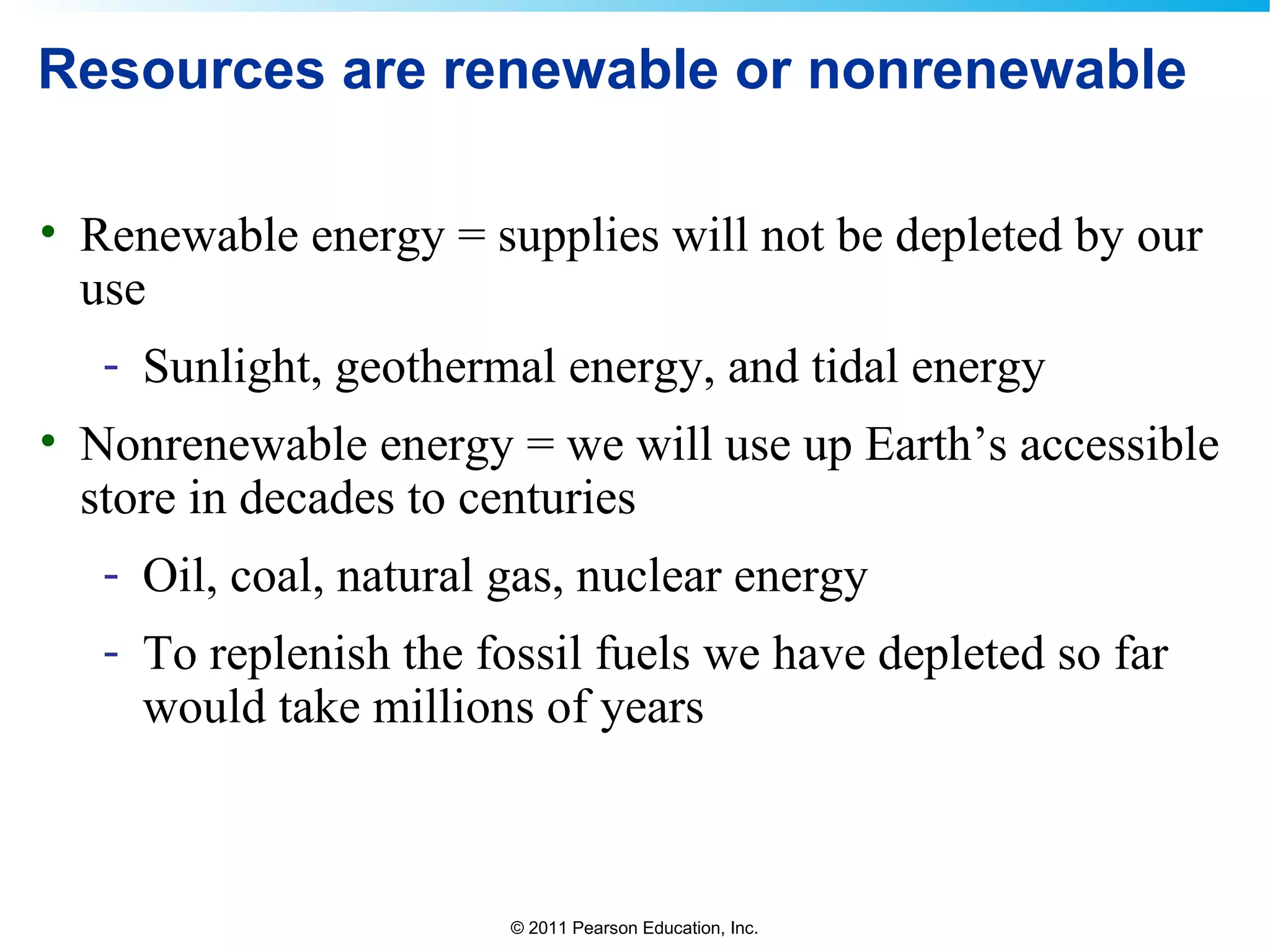 © 2011 Pearson Education, Inc.
Resources are renewable or nonrenewable
• Renewable energy = supplies will not be depleted by our
use
- Sunlight, geothermal energy, and tidal energy
• Nonrenewable energy = we will use up Earth’s accessible
store in decades to centuries
- Oil, coal, natural gas, nuclear energy
- To replenish the fossil fuels we have depleted so far
would take millions of years
 