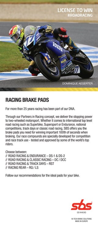 HI-TECH BRAKE SOLUTIONS
MADE IN EUROPE
RACING BRAKE PADS
For more than 25 years racing has been part of our DNA.
Through our Partners in Racing concept, we deliver the stopping power
to two-wheeled motorsport. Whether it comes to international top level
road racing such as Superbike, Supersport or Endurance, national
competitions, track days or classic road racing, SBS offers you the
brake pads you need for winning important 100th of seconds when
braking. Our race compounds are specially developed for competition
and race track use - tested and approved by some of the world’s top
riders.
Choose between:
// ROAD RACING & ENDURANCE – DS-1 & DS-2
// ROAD RACING & CLASSIC RACING – DC / DCC
// ROAD RACING & TRACK DAYS – RST
// RACING REAR – RQ / LS
Follow our recommendations for the ideal pads for your bike.
LICENSE TO WIN
#ROADRACING
DOMINIQUE AEGERTER
 
