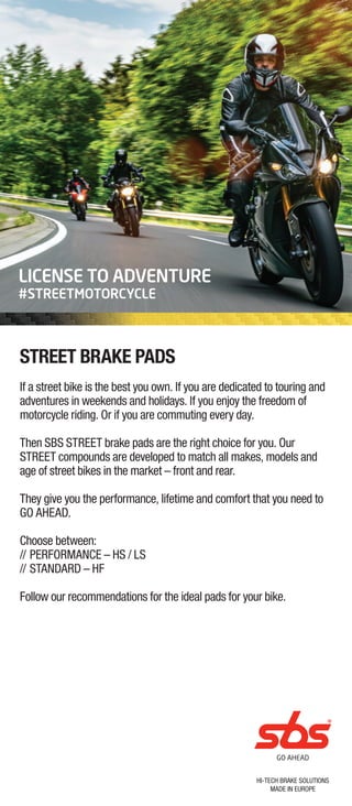 HI-TECH BRAKE SOLUTIONS
MADE IN EUROPE
LICENSE TO ADVENTURE
#STREETMOTORCYCLE
STREET BRAKE PADS
If a street bike is the best you own. If you are dedicated to touring and
adventures in weekends and holidays. If you enjoy the freedom of
motorcycle riding. Or if you are commuting every day.
Then SBS STREET brake pads are the right choice for you. Our
STREET compounds are developed to match all makes, models and
age of street bikes in the market – front and rear.
They give you the performance, lifetime and comfort that you need to
GO AHEAD.
Choose between:
// PERFORMANCE – HS / LS
// STANDARD – HF
Follow our recommendations for the ideal pads for your bike.
 