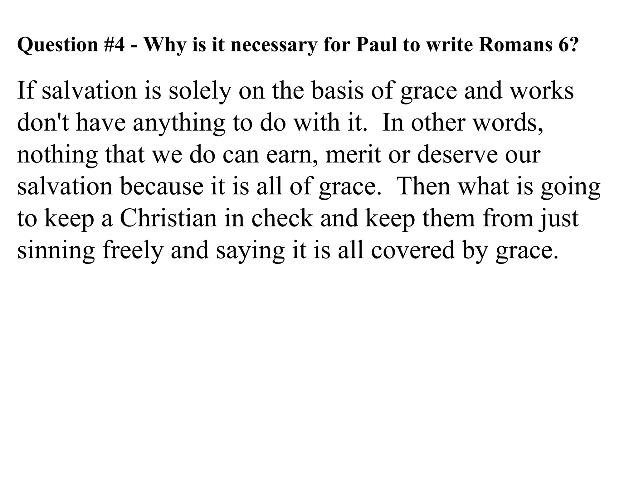 Question #4 - Why is it necessary for Paul to write Romans 6? If salvation is solely on the basis of grace and works don't have anything to do with it.  In other words, nothing that we do can earn, merit or deserve our salvation because it is all of grace.  Then what is going to keep a Christian in check and keep them from just sinning freely and saying it is all covered by grace. 