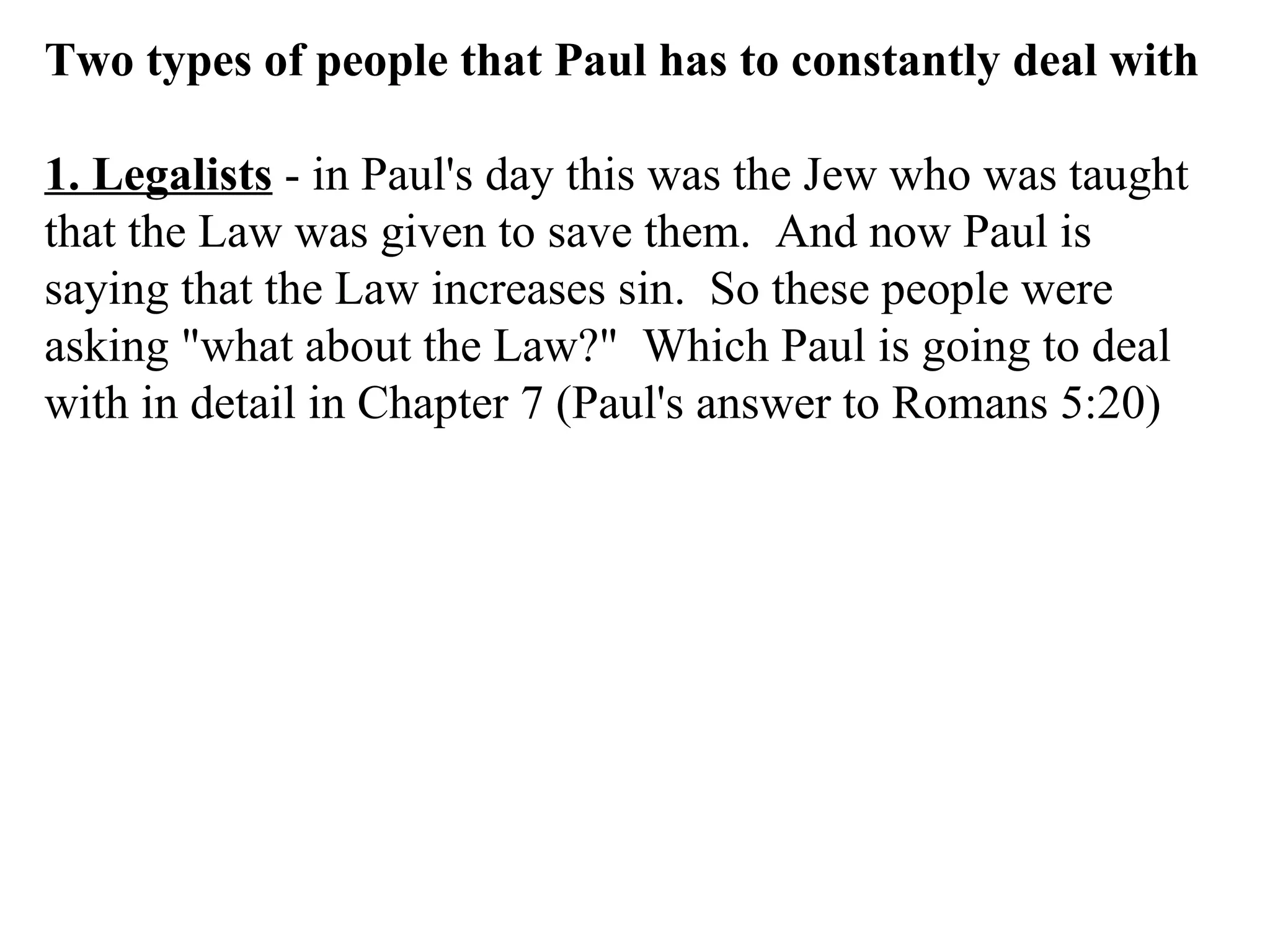 Two types of people that Paul has to constantly deal with 1. Legalists  - in Paul's day this was the Jew who was taught that the Law was given to save them.  And now Paul is saying that the Law increases sin.  So these people were asking "what about the Law?"  Which Paul is going to deal with in detail in Chapter 7 (Paul's answer to Romans 5:20) 