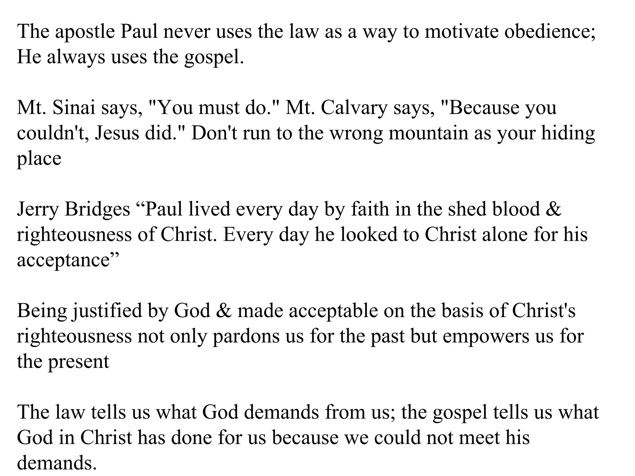 The apostle Paul never uses the law as a way to motivate obedience; He always uses the gospel. Mt. Sinai says, "You must do." Mt. Calvary says, "Because you couldn't, Jesus did." Don't run to the wrong mountain as your hiding place Jerry Bridges “Paul lived every day by faith in the shed blood & righteousness of Christ. Every day he looked to Christ alone for his acceptance” Being justified by God & made acceptable on the basis of Christ's righteousness not only pardons us for the past but empowers us for the present The law tells us what God demands from us; the gospel tells us what God in Christ has done for us because we could not meet his demands. 