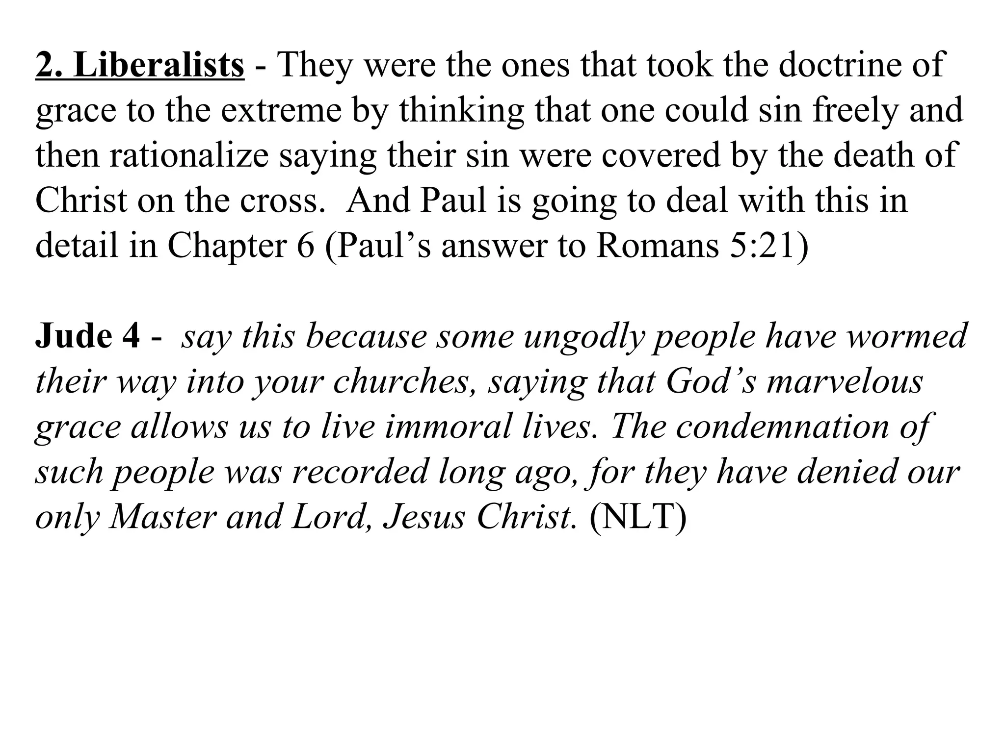 2. Liberalists  - They were the ones that took the doctrine of grace to the extreme by thinking that one could sin freely and then rationalize saying their sin were covered by the death of Christ on the cross.  And Paul is going to deal with this in detail in Chapter 6 (Paul’s answer to Romans 5:21) Jude 4  -  say this because some ungodly people have wormed their way into your churches, saying that God’s marvelous grace allows us to live immoral lives. The condemnation of such people was recorded long ago, for they have denied our only Master and Lord, Jesus Christ.  (NLT) 