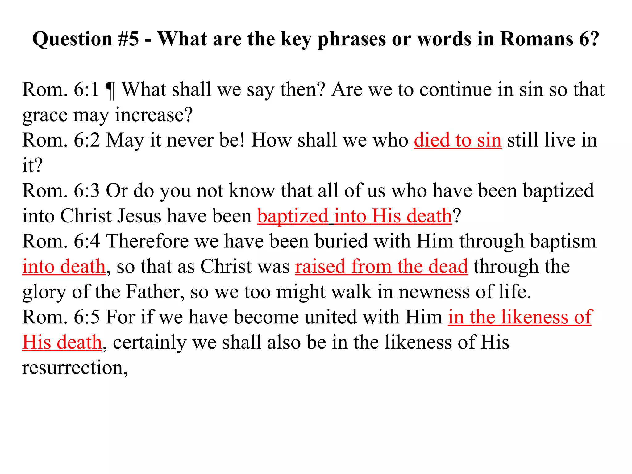 Question #5 - What are the key phrases or words in Romans 6? Rom. 6:1 ¶ What shall we say then? Are we to continue in sin so that grace may increase?  Rom. 6:2 May it never be! How shall we who  died to sin  still live in it?  Rom. 6:3 Or do you not know that all of us who have been baptized into Christ Jesus have been  baptized   into His death ?  Rom. 6:4 Therefore we have been buried with Him through baptism  into death , so that as Christ was  raised from the dead  through the glory of the Father, so we too might walk in newness of life.  Rom. 6:5 For if we have become united with Him  in the likeness of His death , certainly we shall also be in the likeness of His resurrection,  