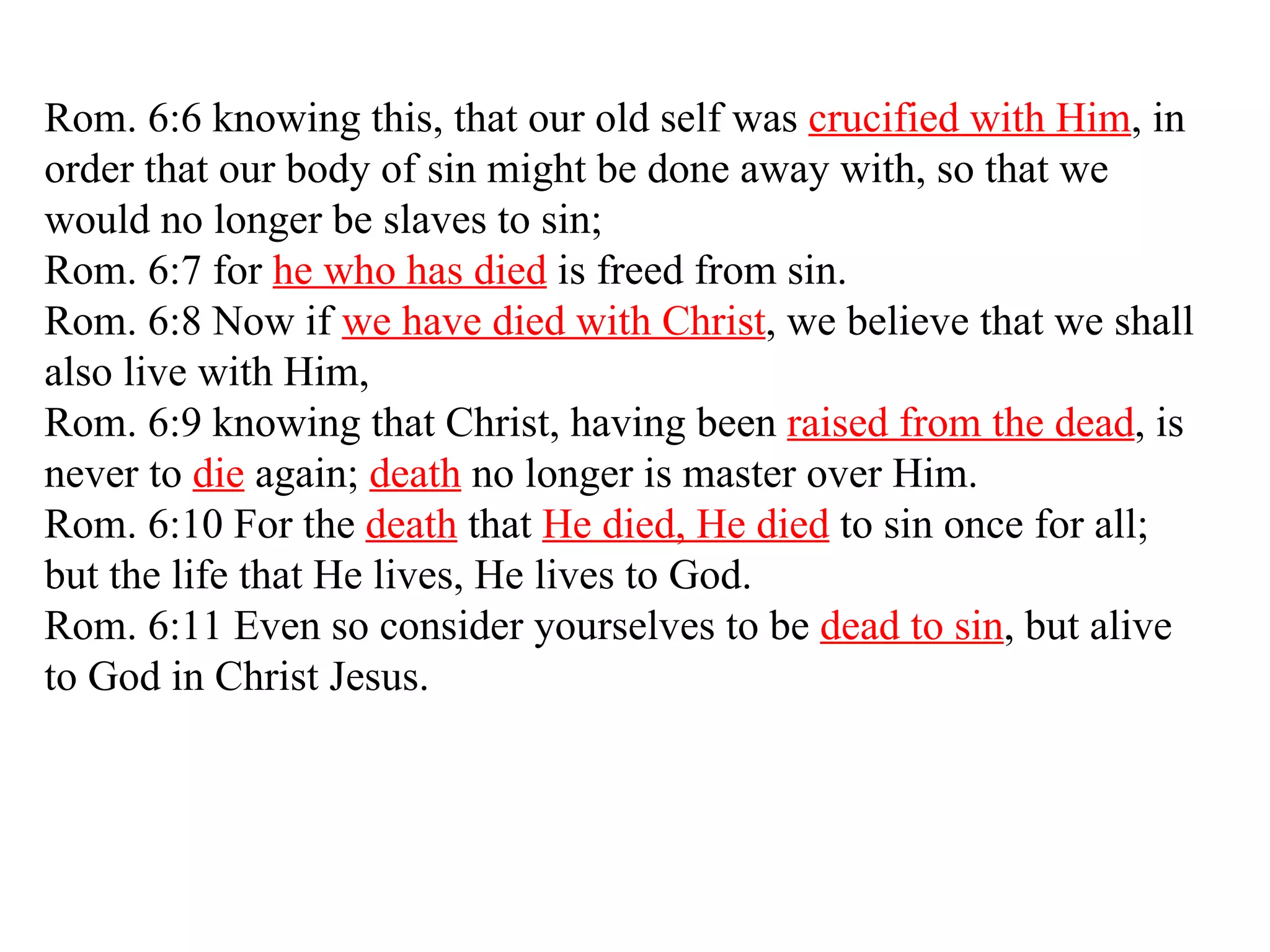 Rom. 6:6 knowing this, that our old self was  crucified with Him , in order that our body of sin might be done away with, so that we would no longer be slaves to sin;  Rom. 6:7 for  he who has died  is freed from sin.  Rom. 6:8 Now if  we have died with Christ , we believe that we shall also live with Him,  Rom. 6:9 knowing that Christ, having been  raised from the dead , is never to  die  again;  death  no longer is master over Him.  Rom. 6:10 For the  death  that  He died, He died  to sin once for all; but the life that He lives, He lives to God.  Rom. 6:11 Even so consider yourselves to be  dead to sin , but alive to God in Christ Jesus.  