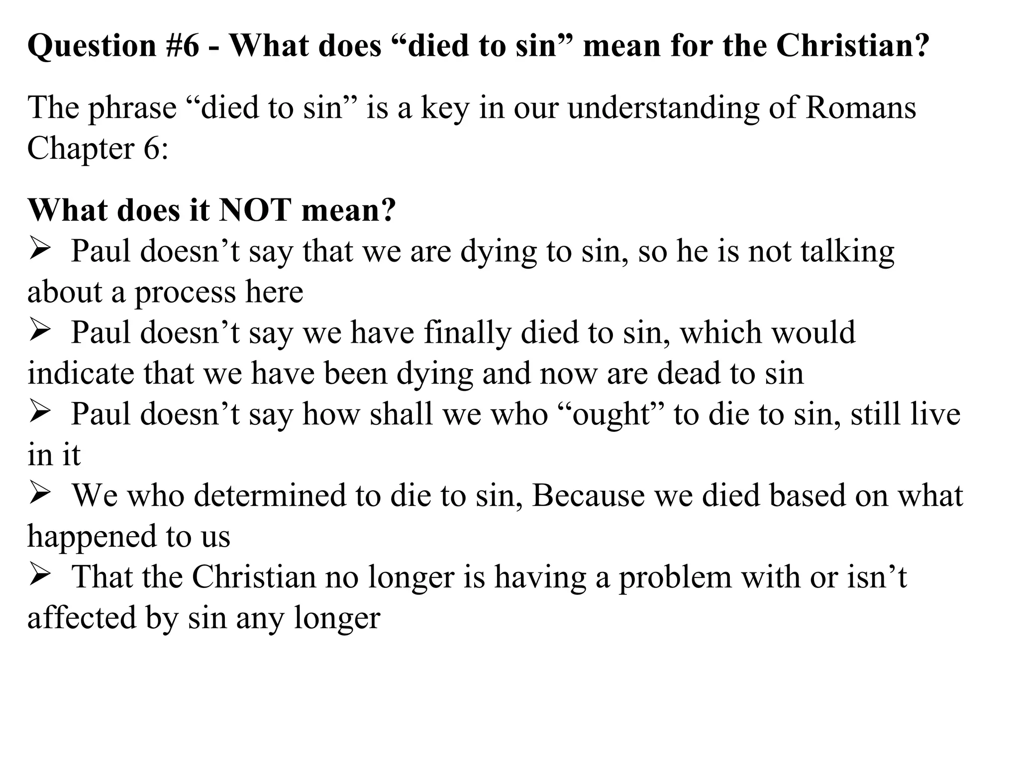 Question #6 - What does “died to sin” mean for the Christian? The phrase “died to sin” is a key in our understanding of Romans Chapter 6: What does it NOT mean? Paul doesn’t say that we are dying to sin, so he is not talking about a process here Paul doesn’t say we have finally died to sin, which would indicate that we have been dying and now are dead to sin Paul doesn’t say how shall we who “ought” to die to sin, still live in it We who determined to die to sin, Because we died based on what happened to us That the Christian no longer is having a problem with or isn’t affected by sin any longer 