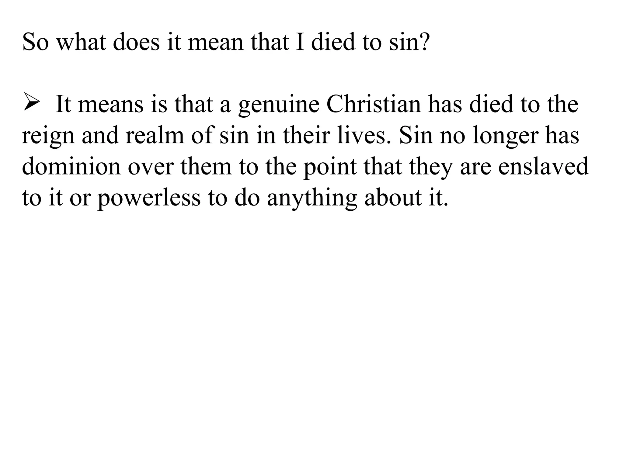 So what does it mean that I died to sin? It means is that a genuine Christian has died to the reign and realm of sin in their lives. Sin no longer has dominion over them to the point that they are enslaved to it or powerless to do anything about it. 