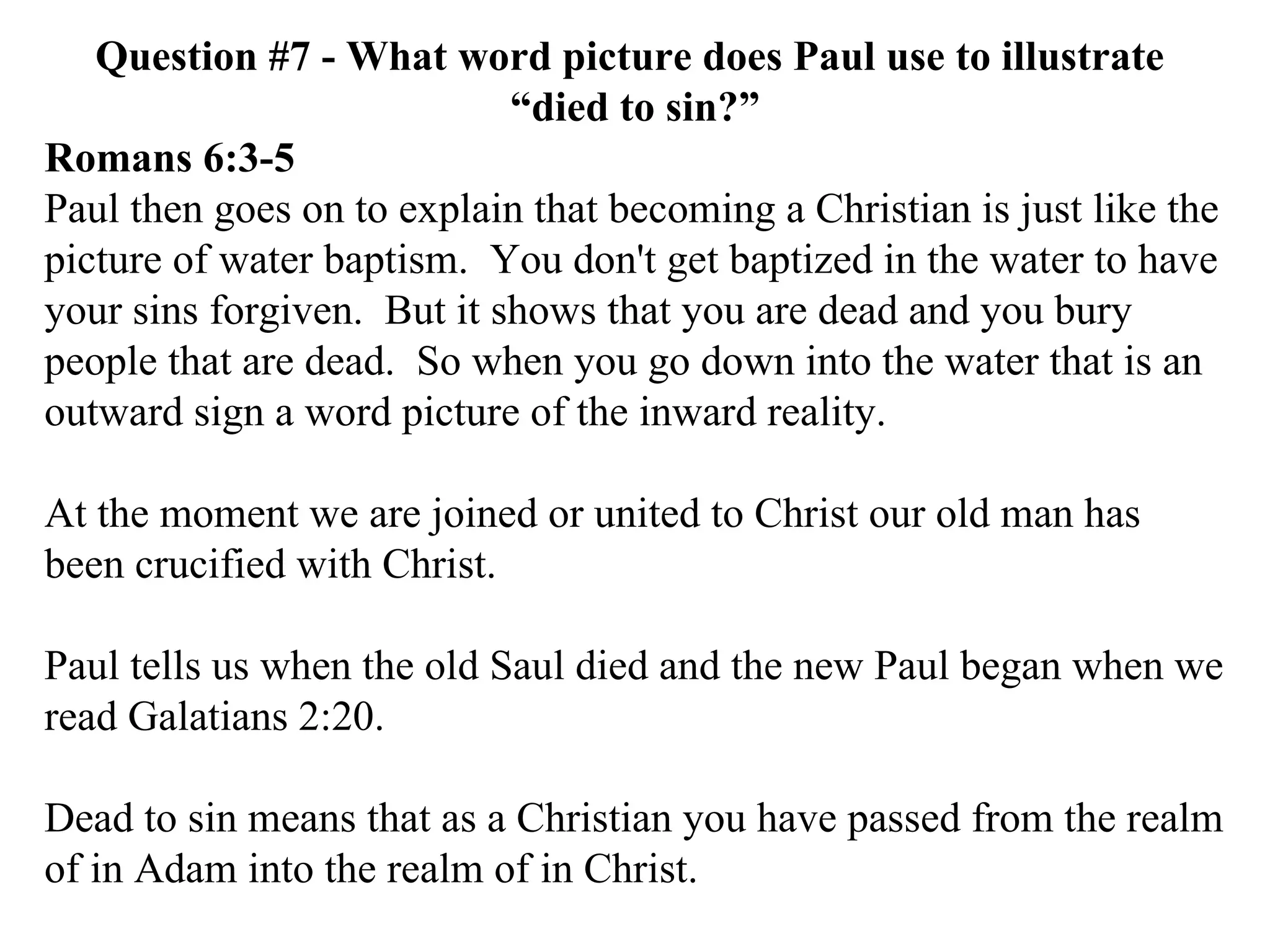 Question #7 - What word picture does Paul use to illustrate  “died to sin?” Romans 6:3-5 Paul then goes on to explain that becoming a Christian is just like the picture of water baptism.  You don't get baptized in the water to have your sins forgiven.  But it shows that you are dead and you bury people that are dead.  So when you go down into the water that is an outward sign a word picture of the inward reality. At the moment we are joined or united to Christ our old man has been crucified with Christ.  Paul tells us when the old Saul died and the new Paul began when we read Galatians 2:20. Dead to sin means that as a Christian you have passed from the realm of in Adam into the realm of in Christ. 