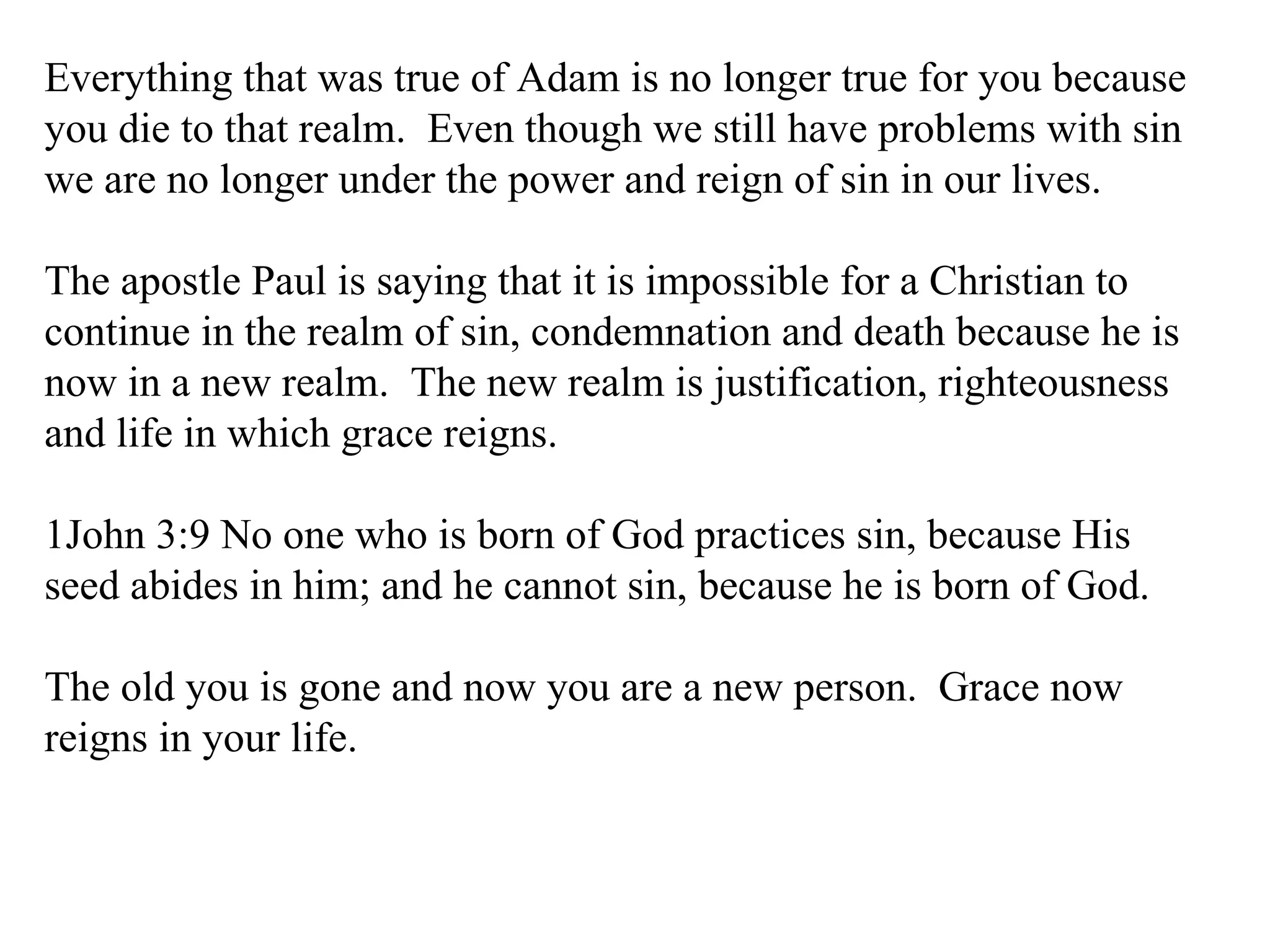Everything that was true of Adam is no longer true for you because you die to that realm.  Even though we still have problems with sin we are no longer under the power and reign of sin in our lives. The apostle Paul is saying that it is impossible for a Christian to continue in the realm of sin, condemnation and death because he is now in a new realm.  The new realm is justification, righteousness and life in which grace reigns. 1John 3:9 No one who is born of God practices sin, because His seed abides in him; and he cannot sin, because he is born of God.  The old you is gone and now you are a new person.  Grace now reigns in your life. 