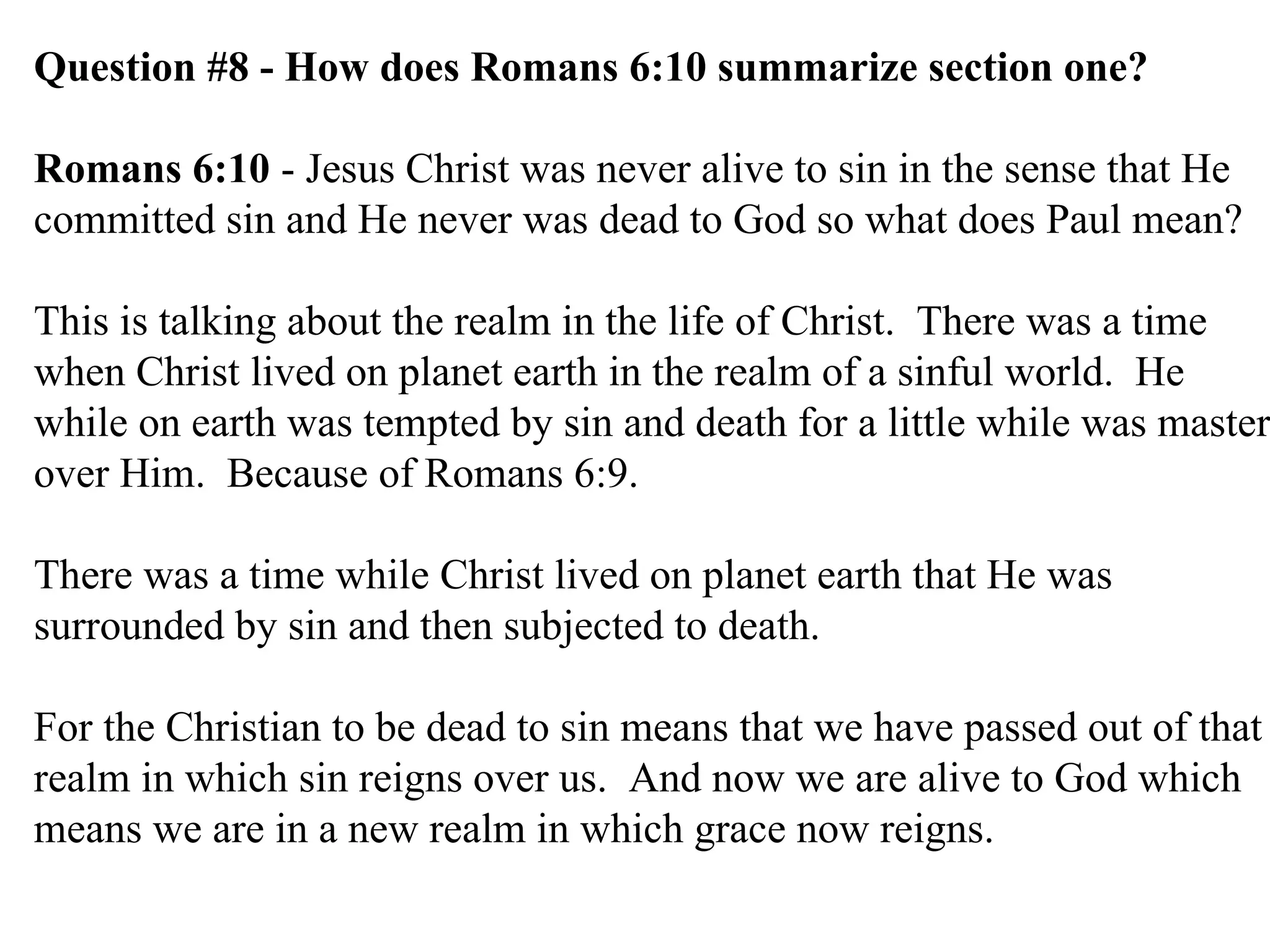 Question #8 - How does Romans 6:10 summarize section one? Romans 6:10  - Jesus Christ was never alive to sin in the sense that He committed sin and He never was dead to God so what does Paul mean? This is talking about the realm in the life of Christ.  There was a time when Christ lived on planet earth in the realm of a sinful world.  He while on earth was tempted by sin and death for a little while was master over Him.  Because of Romans 6:9. There was a time while Christ lived on planet earth that He was surrounded by sin and then subjected to death. For the Christian to be dead to sin means that we have passed out of that realm in which sin reigns over us.  And now we are alive to God which means we are in a new realm in which grace now reigns.  