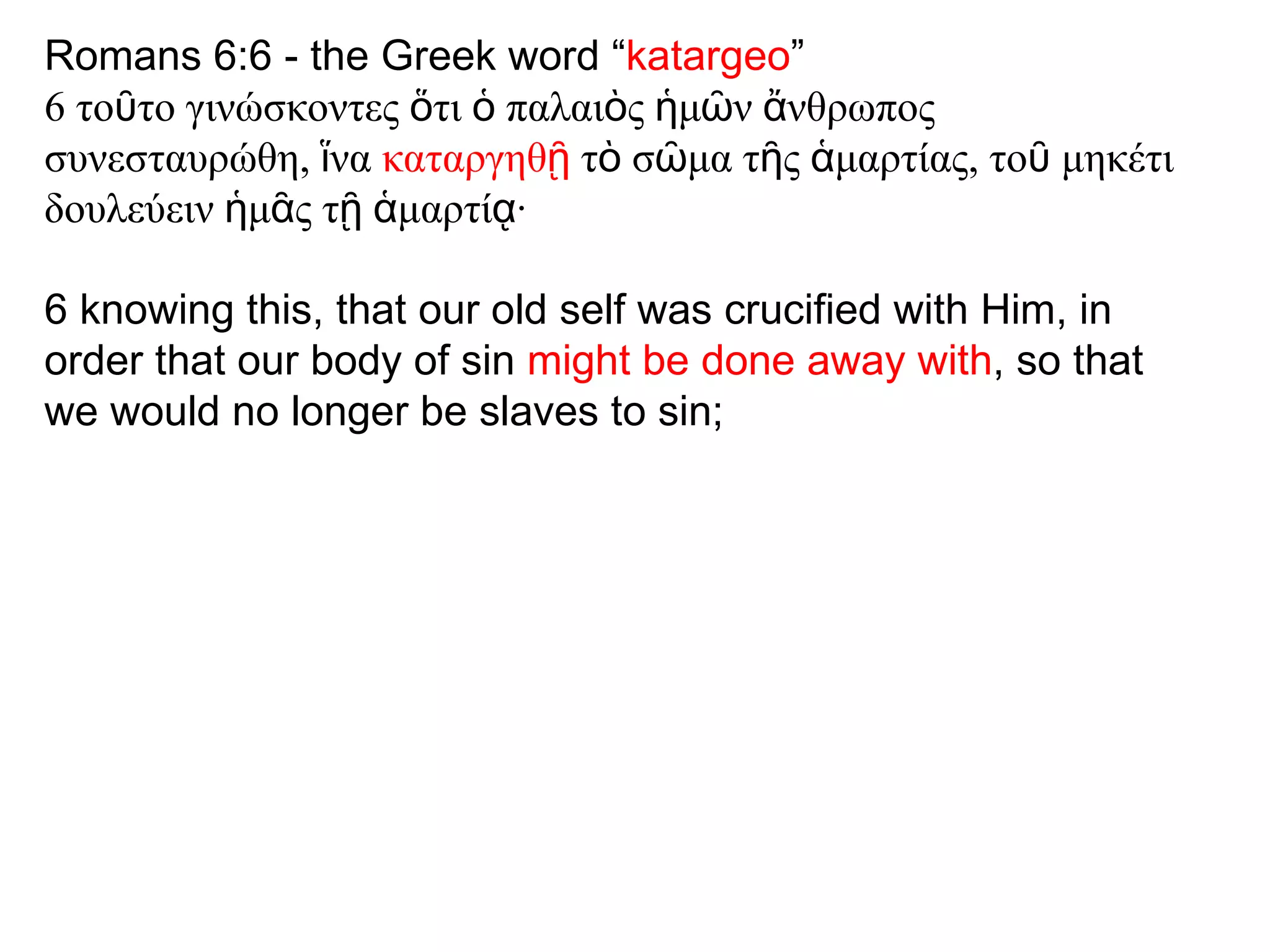 Romans 6:6 - the Greek word “ katargeo ” 6 το ῦ το γινώσκοντες  ὅ τι  ὁ  παλαι ὸ ς  ἡ μ ῶ ν  ἄ νθρωπος συνεσταυρώθη,  ἵ να  καταργηθ ῇ  τ ὸ  σ ῶ μα τ ῆ ς  ἁ μαρτίας, το ῦ  μηκέτι δουλεύειν  ἡ μ ᾶ ς τ ῇ   ἁ μαρτί ᾳ · 6 knowing this, that our old self was crucified with Him, in order that our body of sin  might be done away with , so that we would no longer be slaves to sin; 