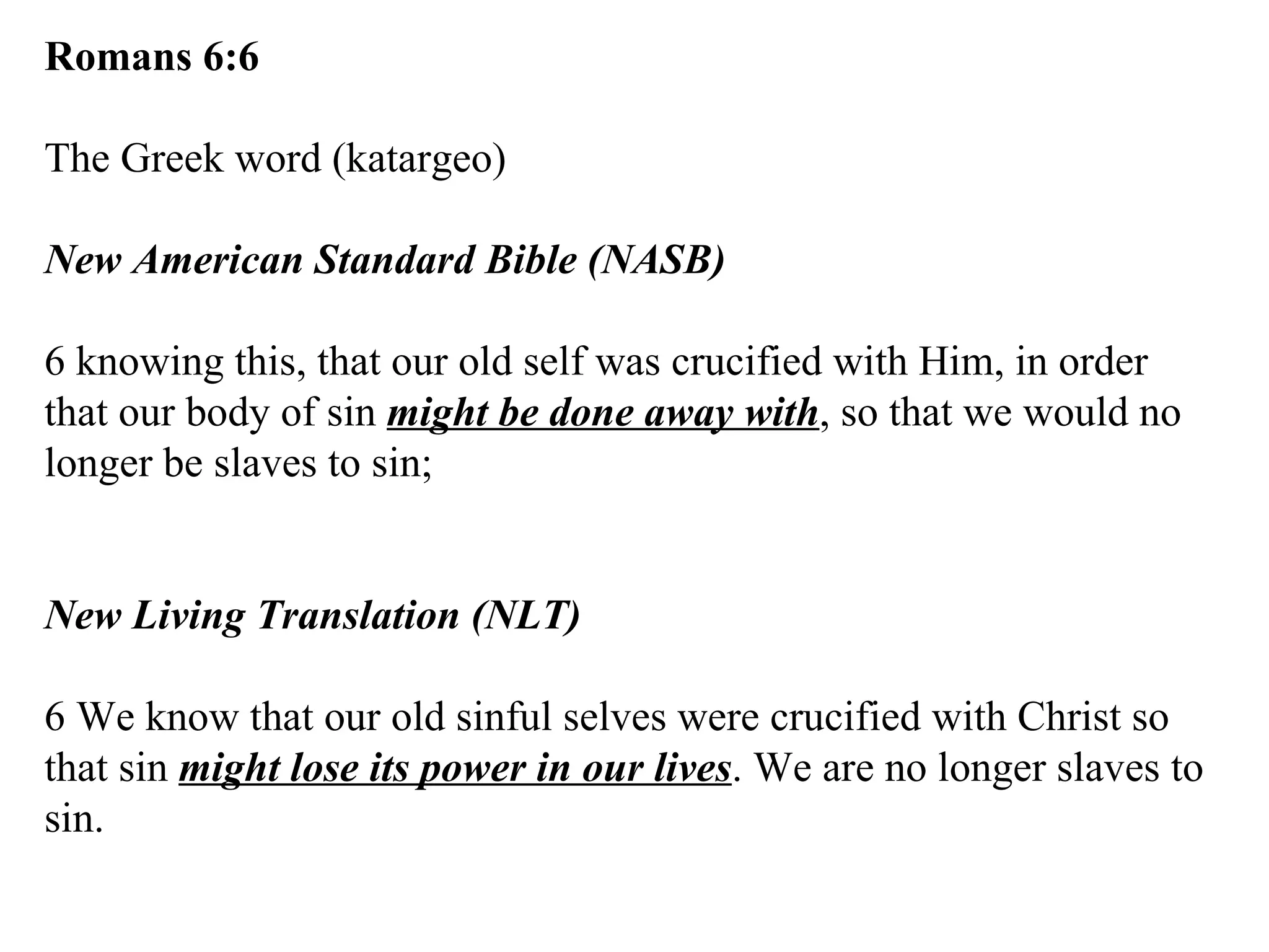 Romans 6:6 The Greek word (katargeo) New American Standard Bible (NASB) 6 knowing this, that our old self was crucified with Him, in order that our body of sin  might be done away with , so that we would no longer be slaves to sin; New Living Translation (NLT) 6 We know that our old sinful selves were crucified with Christ so that sin  might lose its power in our lives . We are no longer slaves to sin. 
