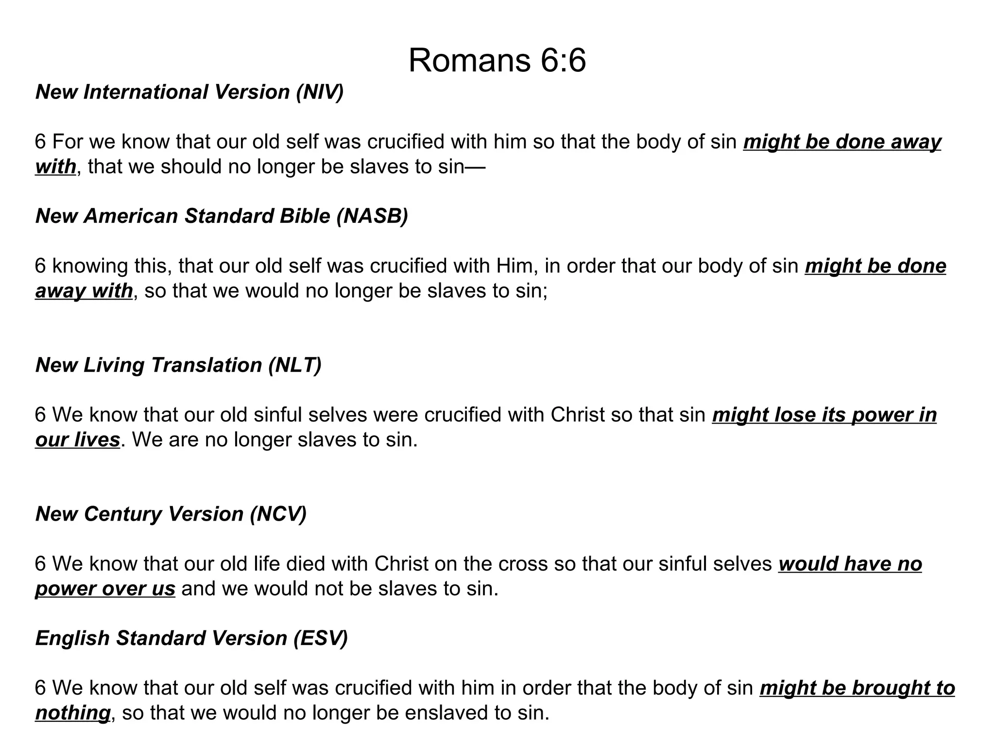 Romans 6:6 New International Version (NIV) 6 For we know that our old self was crucified with him so that the body of sin  might be done away with , that we should no longer be slaves to sin— New American Standard Bible (NASB) 6 knowing this, that our old self was crucified with Him, in order that our body of sin  might be done away with , so that we would no longer be slaves to sin; New Living Translation (NLT) 6 We know that our old sinful selves were crucified with Christ so that sin  might lose its power in our lives . We are no longer slaves to sin. New Century Version (NCV) 6 We know that our old life died with Christ on the cross so that our sinful selves  would have no power over us  and we would not be slaves to sin. English Standard Version (ESV) 6 We know that our old self was crucified with him in order that the body of sin  might be brought to nothing , so that we would no longer be enslaved to sin. 