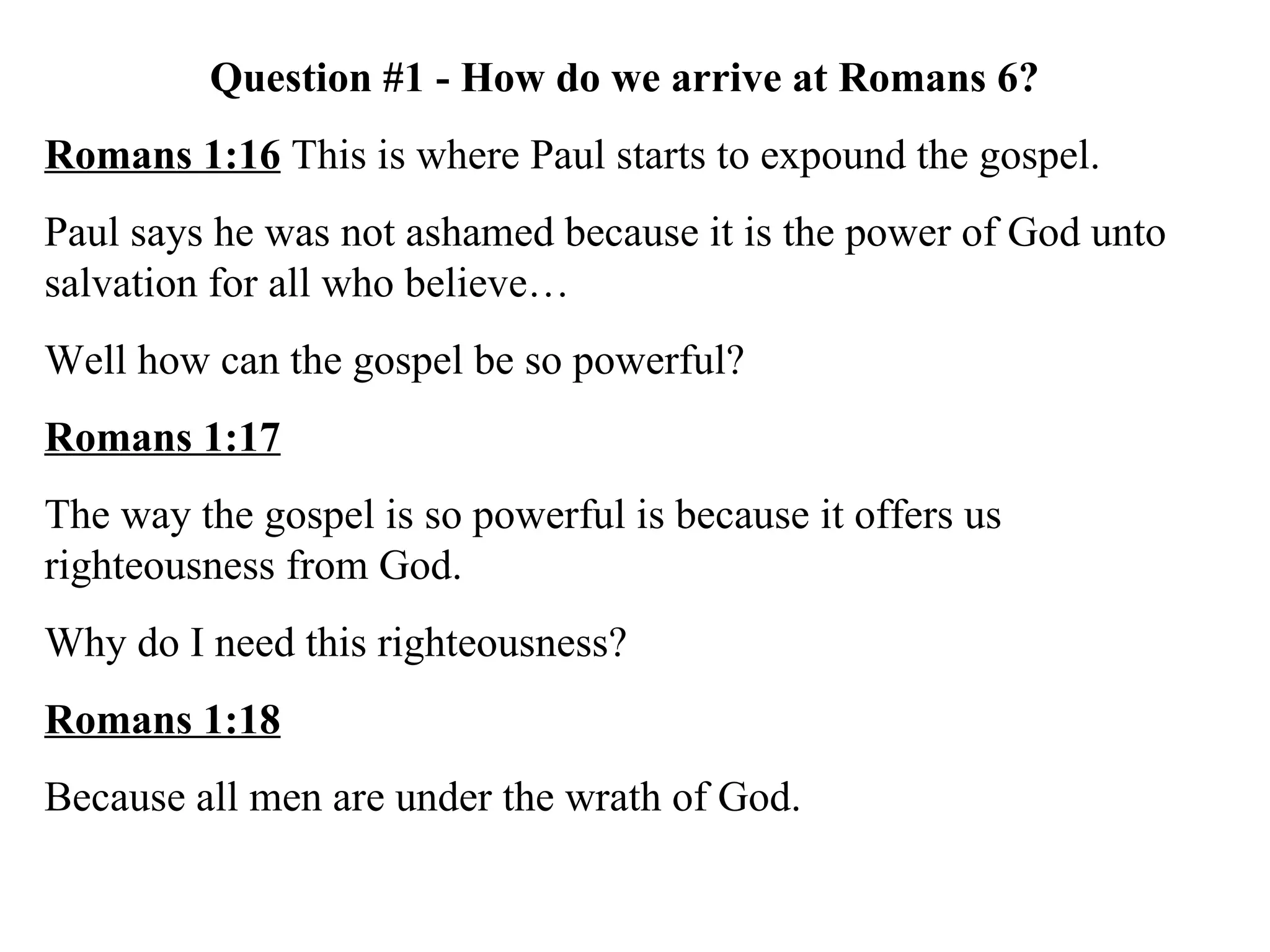 Question #1 - How do we arrive at Romans 6? Romans 1:16  This is where Paul starts to expound the gospel.  Paul says he was not ashamed because it is the power of God unto salvation for all who believe… Well how can the gospel be so powerful? Romans 1:17 The way the gospel is so powerful is because it offers us righteousness from God. Why do I need this righteousness? Romans 1:18 Because all men are under the wrath of God. 