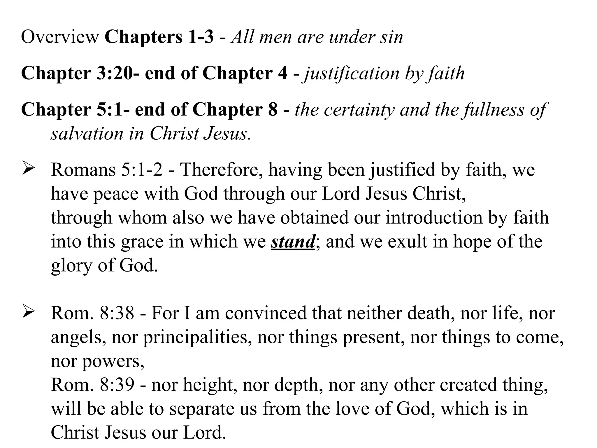 Overview  Chapters 1-3  -  All men are under sin Chapter 3:20- end of Chapter 4  -  justification by faith Chapter 5:1- end of Chapter 8  -  the certainty and the fullness of salvation in Christ Jesus. Romans 5:1-2 - Therefore, having been justified by faith, we have peace with God through our Lord Jesus Christ, through whom also we have obtained our introduction by faith into this grace in which we  stand ; and we exult in hope of the glory of God.  Rom. 8:38 - For I am convinced that neither death, nor life, nor angels, nor principalities, nor things present, nor things to come, nor powers,  Rom. 8:39 - nor height, nor depth, nor any other created thing, will be able to separate us from the love of God, which is in Christ Jesus our Lord.  