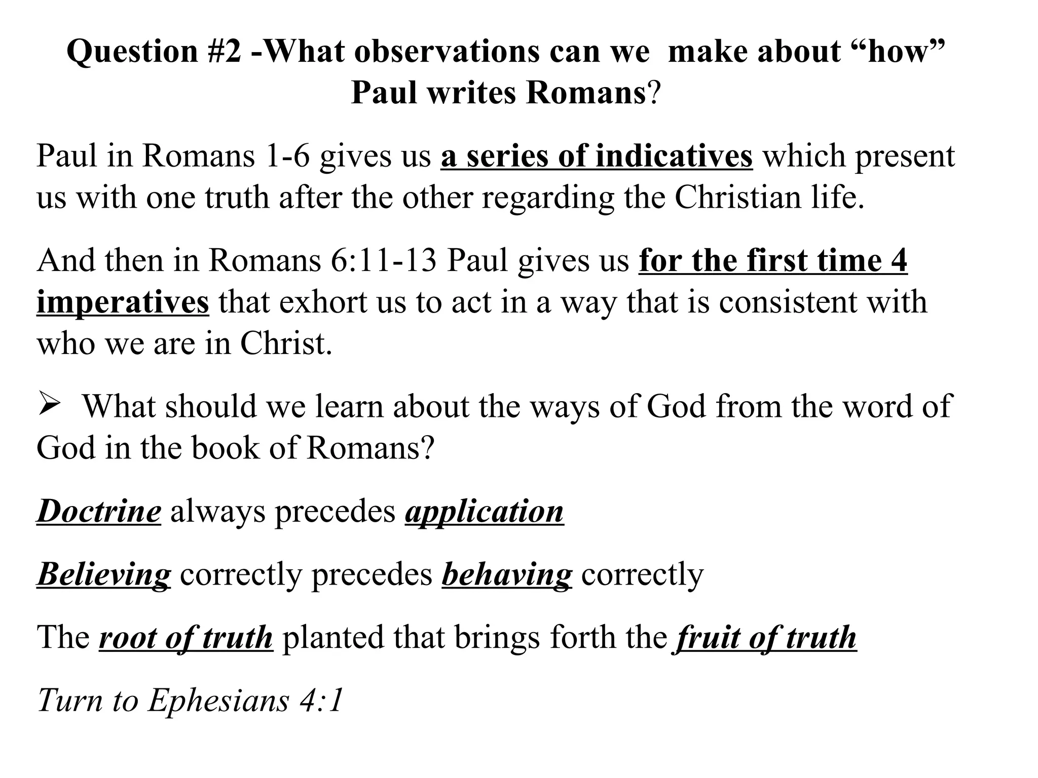 Question #2 -What observations can we  make about “how” Paul writes Romans ? Paul in Romans 1-6 gives us  a series of indicatives  which present us with one truth after the other regarding the Christian life.  And then in Romans 6:11-13 Paul gives us  for the first time 4 imperatives  that exhort us to act in a way that is consistent with who we are in Christ. What should we learn about the ways of God from the word of God in the book of Romans? Doctrine  always precedes  application Believing  correctly precedes  behaving  correctly The  root of truth  planted that brings forth the  fruit of truth Turn to Ephesians 4:1 