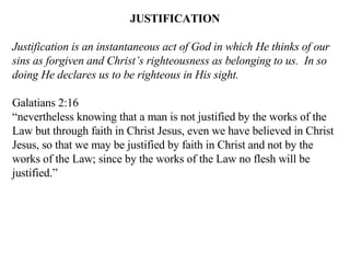 JUSTIFICATION Justification is an instantaneous act of God in which He thinks of our sins as forgiven and Christ’s righteousness as belonging to us.  In so doing He declares us to be righteous in His sight. Galatians 2:16 “ nevertheless knowing that a man is not justified by the works of the Law but through faith in Christ Jesus, even we have believed in Christ Jesus, so that we may be justified by faith in Christ and not by the works of the Law; since by the works of the Law no flesh will be justified.” 
