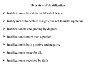 Overview of Justification Justification is based on the blood of Jesus. Justify means to declare as righteous not to make righteous. Justification has no grading by degrees. Justification is more than a pardon. Justification is both positive and negative Justification is once for all. Justification is received by faith 