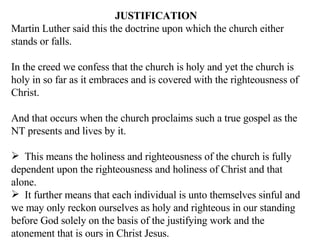 JUSTIFICATION Martin Luther said this the doctrine upon which the church either stands or falls. In the creed we confess that the church is holy and yet the church is holy in so far as it embraces and is covered with the righteousness of Christ. And that occurs when the church proclaims such a true gospel as the NT presents and lives by it. This means the holiness and righteousness of the church is fully dependent upon the righteousness and holiness of Christ and that alone.  It further means that each individual is unto themselves sinful and we may only reckon ourselves as holy and righteous in our standing before God solely on the basis of the justifying work and the atonement that is ours in Christ Jesus. 