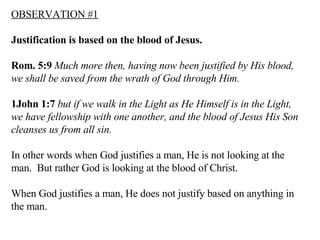 OBSERVATION   #1   Justification is based on the blood of Jesus. Rom. 5:9   Much more then, having now been justified by His blood, we shall be saved from the wrath of God through Him.  1John 1:7   but if we walk in the Light as He Himself is in the Light, we have fellowship with one another, and the blood of Jesus His Son cleanses us from all sin.  In other words when God justifies a man, He is not looking at the man.  But rather God is looking at the blood of Christ. When God justifies a man, He does not justify based on anything in the man. 
