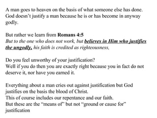 A man goes to heaven on the basis of what someone else has done. God doesn’t justify a man because he is or has become in anyway godly. But rather we learn from  Romans 4:5   But to the one who does not work, but  believes in Him who justifies the ungodly,  his faith is credited as righteousness,  Do you feel unworthy of your justification?  Well if you do then you are exactly right because you in fact do not deserve it, nor have you earned it. Everything about a man cries out against justification but God justifies on the basis the blood of Christ. This of course includes our repentance and our faith. But these are the “means of” but not “ground or cause for” justification 