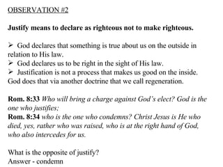 OBSERVATION #2 Justify means to declare as righteous not to make righteous. God declares that something is true about us on the outside in relation to His law. God declares us to be right in the sight of His law. Justification is not a process that makes us good on the inside.  God does that via another doctrine that we call regeneration. Rom. 8:33   Who will bring a charge against God’s elect? God is the one who justifies;  Rom. 8:34   who is the one who condemns? Christ Jesus is He who died, yes, rather who was raised, who is at the right hand of God, who also intercedes for us.  What is the opposite of justify? Answer - condemn 