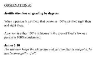 OBSERVATION #3 Justification has no grading by degrees.  When a person is justified, that person is 100% justified right then and right there. A person is either 100% righteous in the eyes of God’s law or a person is 100% condemned. James 2:10   For whoever keeps the whole law and yet stumbles in one point, he has become guilty of all.   