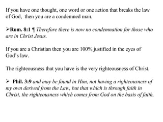 If you have one thought, one word or one action that breaks the law of God,  then you are a condemned man. Rom. 8:1   ¶ Therefore there is now no condemnation for those who are in Christ Jesus.  If you are a Christian then you are 100% justified in the eyes of God’s law. The righteousness that you have is the very righteousness of Christ. Phil. 3:9   and may be found in Him, not having a righteousness of my own derived from the Law, but that which is through faith in Christ, the righteousness which comes from God on the basis of faith,  