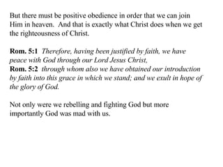 But there must be positive obedience in order that we can join Him in heaven.  And that is exactly what Christ does when we get the righteousness of Christ. Rom. 5:1   Therefore, having been justified by faith, we have peace with God through our Lord Jesus Christ,  Rom. 5:2   through whom also we have obtained our introduction by faith into this grace in which we stand; and we exult in hope of the glory of God.  Not only were we rebelling and fighting God but more importantly God was mad with us. 