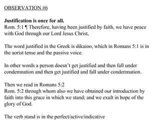 OBSERVATION #6 Justification is once for all. Rom. 5:1 ¶ Therefore, having been justified by faith, we have peace with God through our Lord Jesus Christ,  The word justified in the Greek is dikaioo, which in Romans 5:1 is in the aorist tense and the passive voice. In other words a person doesn’t get justified and then fall under condemnation and then get justified and fall under condemnation. Then we read in Romans 5:2 Rom. 5:2 through whom also we have obtained our introduction by faith into this grace in which we stand; and we exult in hope of the glory of God.  The verb stand is in the perfect/active/indicative 