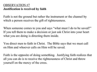 OBSERVATION #7 Justification is received by faith Faith is not the ground but rather the instrument or the channel by which a person receives the gift of righteousness. When someone comes to you and says “what must I do to be saved?” If you tell them to make a decision or just ask Christ into your heart what you are doing is directing them inside. You direct men to faith in Christ.  The Bible says that we must call on Him and whoever calls on Him will be saved. Faith is the opposite of doing something.  Justifying faith realizes that all you can do is to receive the righteousness of Christ and throw yourself on the mercy of the cross. 