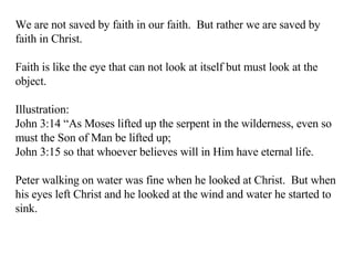 We are not saved by faith in our faith.  But rather we are saved by faith in Christ. Faith is like the eye that can not look at itself but must look at the object. Illustration: John 3:14 “As Moses lifted up the serpent in the wilderness, even so must the Son of Man be lifted up;  John 3:15 so that whoever believes will in Him have eternal life.  Peter walking on water was fine when he looked at Christ.  But when his eyes left Christ and he looked at the wind and water he started to sink. 