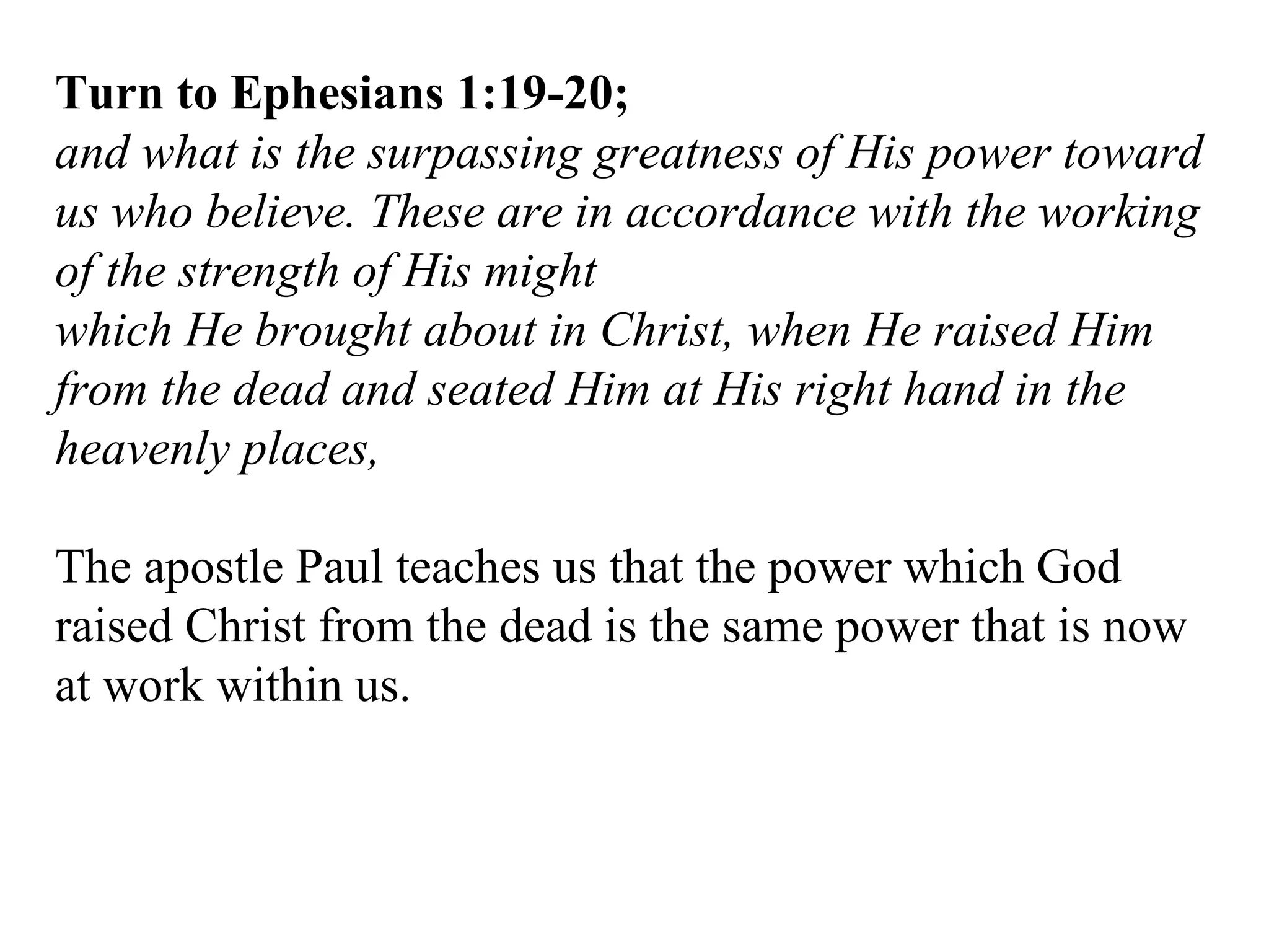 Turn to Ephesians 1:19-20; and what is the surpassing greatness of His power toward us who believe. These are in accordance with the working of the strength of His might which He brought about in Christ, when He raised Him from the dead and seated Him at His right hand in the heavenly places,  The apostle Paul teaches us that the power which God raised Christ from the dead is the same power that is now at work within us. 