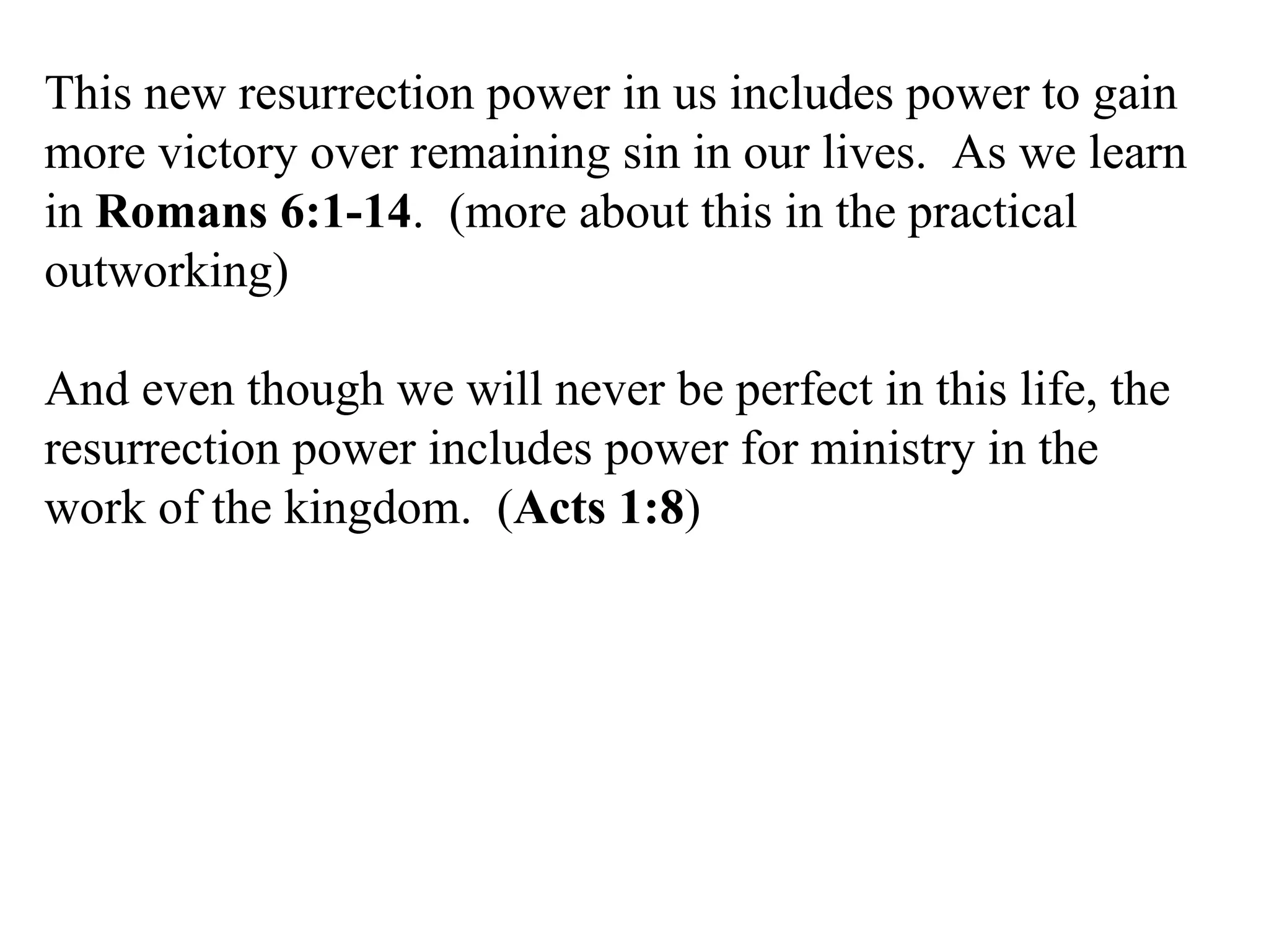 This new resurrection power in us includes power to gain more victory over remaining sin in our lives.  As we learn in  Romans 6:1-14 .  (more about this in the practical outworking) And even though we will never be perfect in this life, the resurrection power includes power for ministry in the work of the kingdom.  ( Acts 1:8 ) 