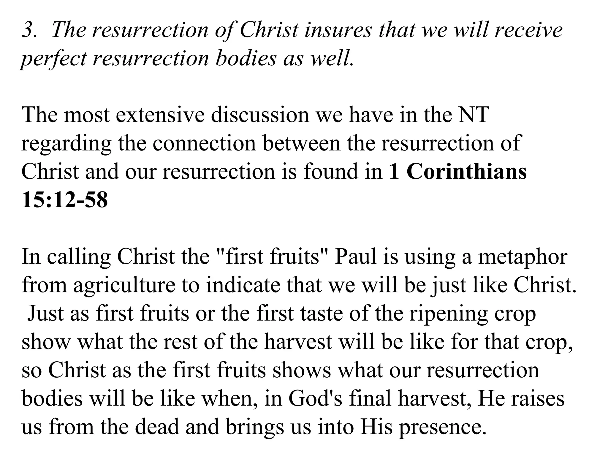 3.  The resurrection of Christ insures that we will receive perfect resurrection bodies as well. The most extensive discussion we have in the NT regarding the connection between the resurrection of Christ and our resurrection is found in  1 Corinthians 15:12-58 In calling Christ the "first fruits" Paul is using a metaphor from agriculture to indicate that we will be just like Christ.  Just as first fruits or the first taste of the ripening crop show what the rest of the harvest will be like for that crop, so Christ as the first fruits shows what our resurrection bodies will be like when, in God's final harvest, He raises us from the dead and brings us into His presence. 