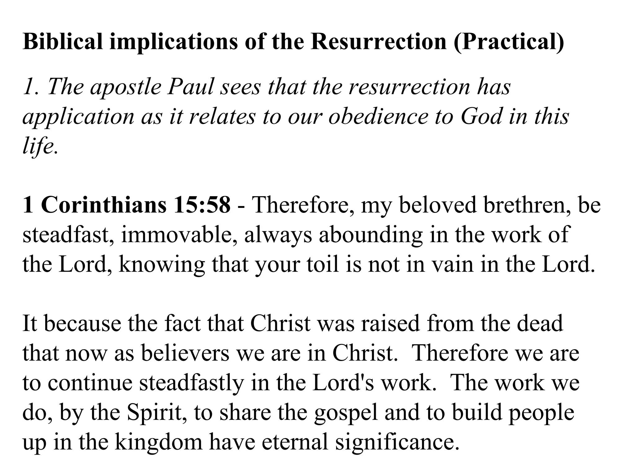 Biblical implications of the Resurrection (Practical) 1. The apostle Paul sees that the resurrection has application as it relates to our obedience to God in this life. 1 Corinthians 15:58  - Therefore, my beloved brethren, be steadfast, immovable, always abounding in the work of the Lord, knowing that your toil is not in vain in the Lord.  It because the fact that Christ was raised from the dead that now as believers we are in Christ.  Therefore we are to continue steadfastly in the Lord's work.  The work we do, by the Spirit, to share the gospel and to build people up in the kingdom have eternal significance.  