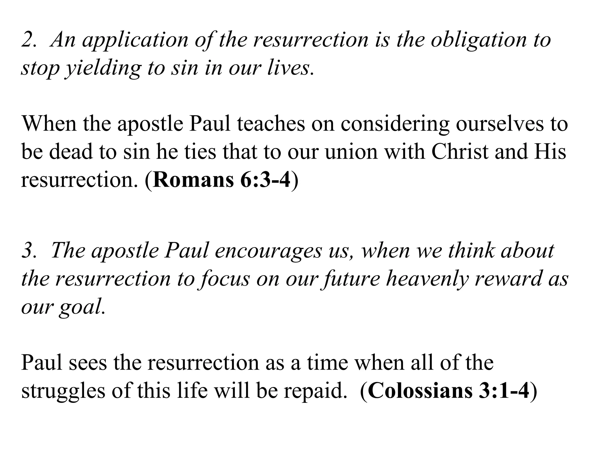 2.  An application of the resurrection is the obligation to stop yielding to sin in our lives. When the apostle Paul teaches on considering ourselves to be dead to sin he ties that to our union with Christ and His resurrection. ( Romans 6:3-4 ) 3.  The apostle Paul encourages us, when we think about the resurrection to focus on our future heavenly reward as our goal.  Paul sees the resurrection as a time when all of the struggles of this life will be repaid.  ( Colossians 3:1-4 ) 