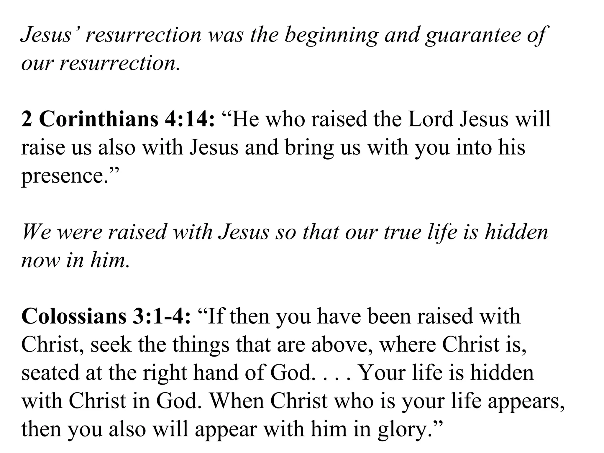 Jesus’ resurrection was the beginning and guarantee of our resurrection. 2 Corinthians 4:14:  “He who raised the Lord Jesus will raise us also with Jesus and bring us with you into his presence.” We were raised with Jesus so that our true life is hidden now in him. Colossians 3:1-4:  “If then you have been raised with Christ, seek the things that are above, where Christ is, seated at the right hand of God. . . . Your life is hidden with Christ in God. When Christ who is your life appears, then you also will appear with him in glory.” 