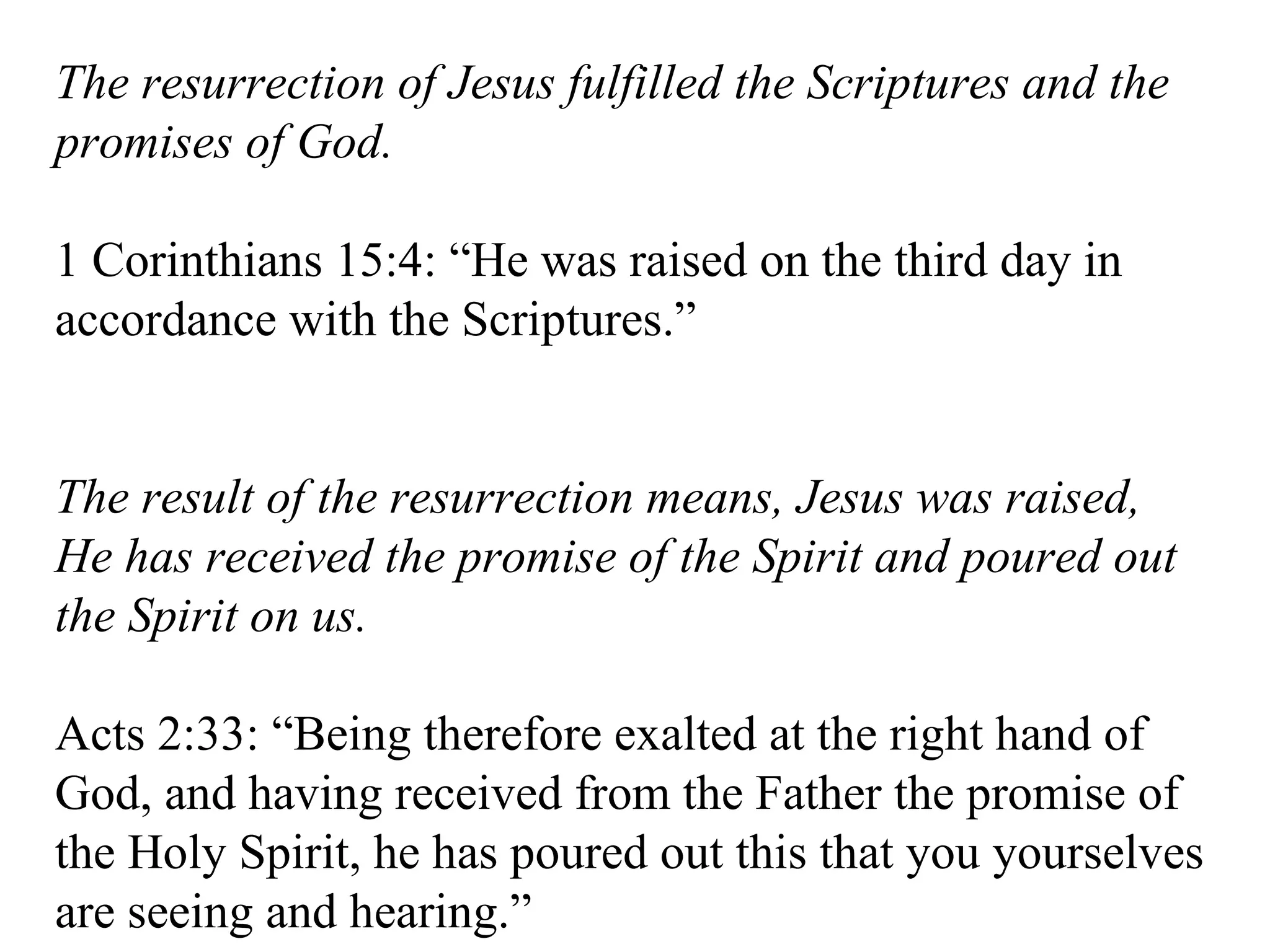 The resurrection of Jesus fulfilled the Scriptures and the promises of God. 1 Corinthians 15:4: “He was raised on the third day in accordance with the Scriptures.” The result of the resurrection means, Jesus was raised, He has received the promise of the Spirit and poured out the Spirit on us. Acts 2:33: “Being therefore exalted at the right hand of God, and having received from the Father the promise of the Holy Spirit, he has poured out this that you yourselves are seeing and hearing.” 