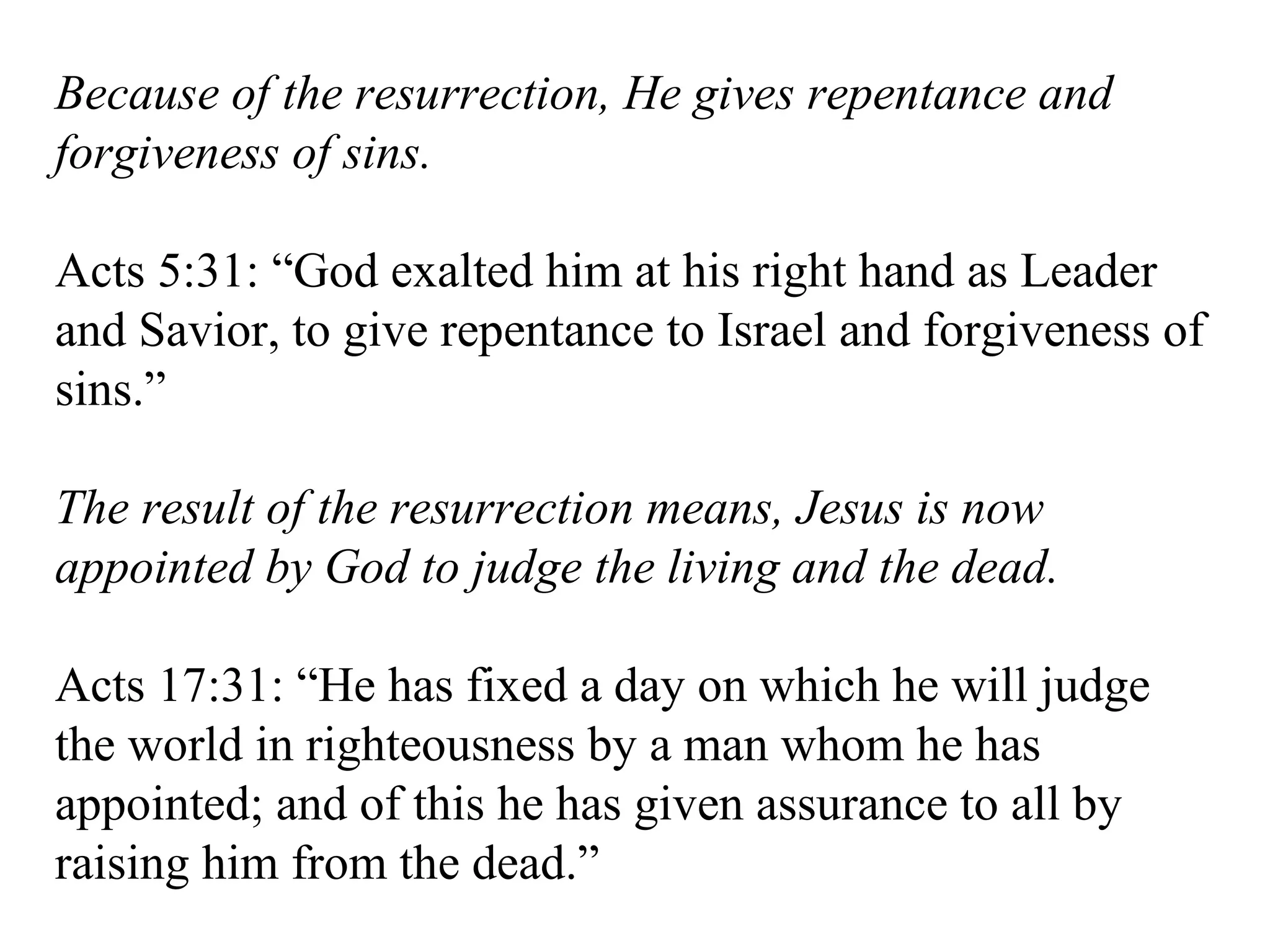 Because of the resurrection, He gives repentance and forgiveness of sins. Acts 5:31: “God exalted him at his right hand as Leader and Savior, to give repentance to Israel and forgiveness of sins.” The result of the resurrection means, Jesus is now appointed by God to judge the living and the dead. Acts 17:31: “He has fixed a day on which he will judge the world in righteousness by a man whom he has appointed; and of this he has given assurance to all by raising him from the dead.” 