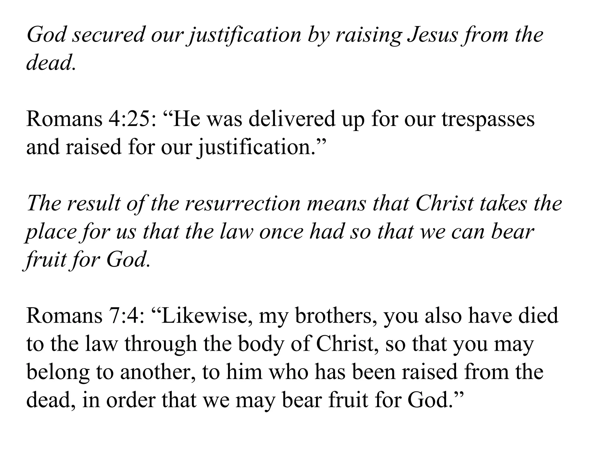 God secured our justification by raising Jesus from the dead. Romans 4:25: “He was delivered up for our trespasses and raised for our justification.” The result of the resurrection means that Christ takes the place for us that the law once had so that we can bear fruit for God. Romans 7:4: “Likewise, my brothers, you also have died to the law through the body of Christ, so that you may belong to another, to him who has been raised from the dead, in order that we may bear fruit for God.” 