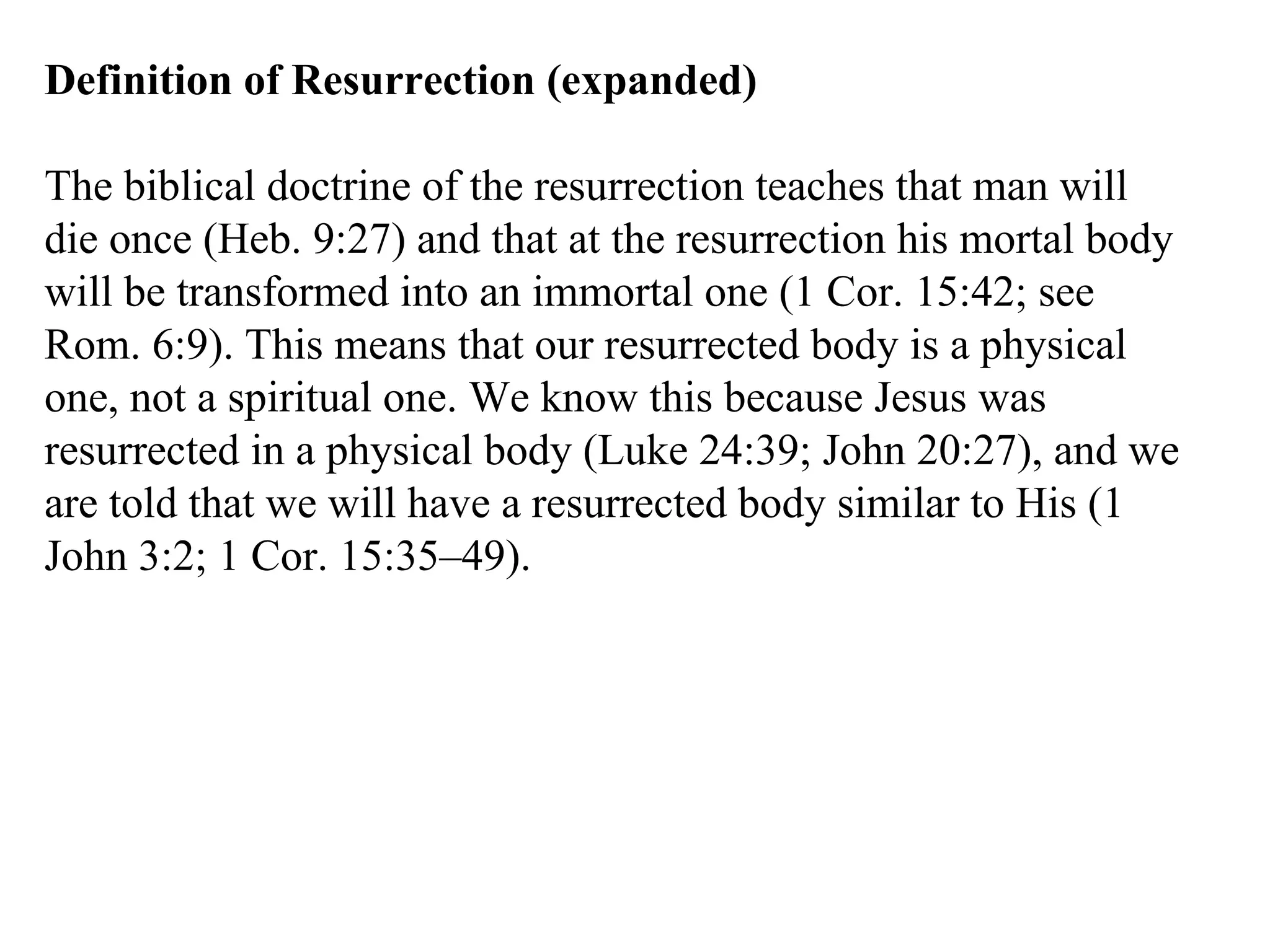 Definition of Resurrection (expanded) The biblical doctrine of the resurrection teaches that man will die once (Heb. 9:27) and that at the resurrection his mortal body will be transformed into an immortal one (1 Cor. 15:42; see Rom. 6:9). This means that our resurrected body is a physical one, not a spiritual one. We know this because Jesus was resurrected in a physical body (Luke 24:39; John 20:27), and we are told that we will have a resurrected body similar to His (1 John 3:2; 1 Cor. 15:35–49). 