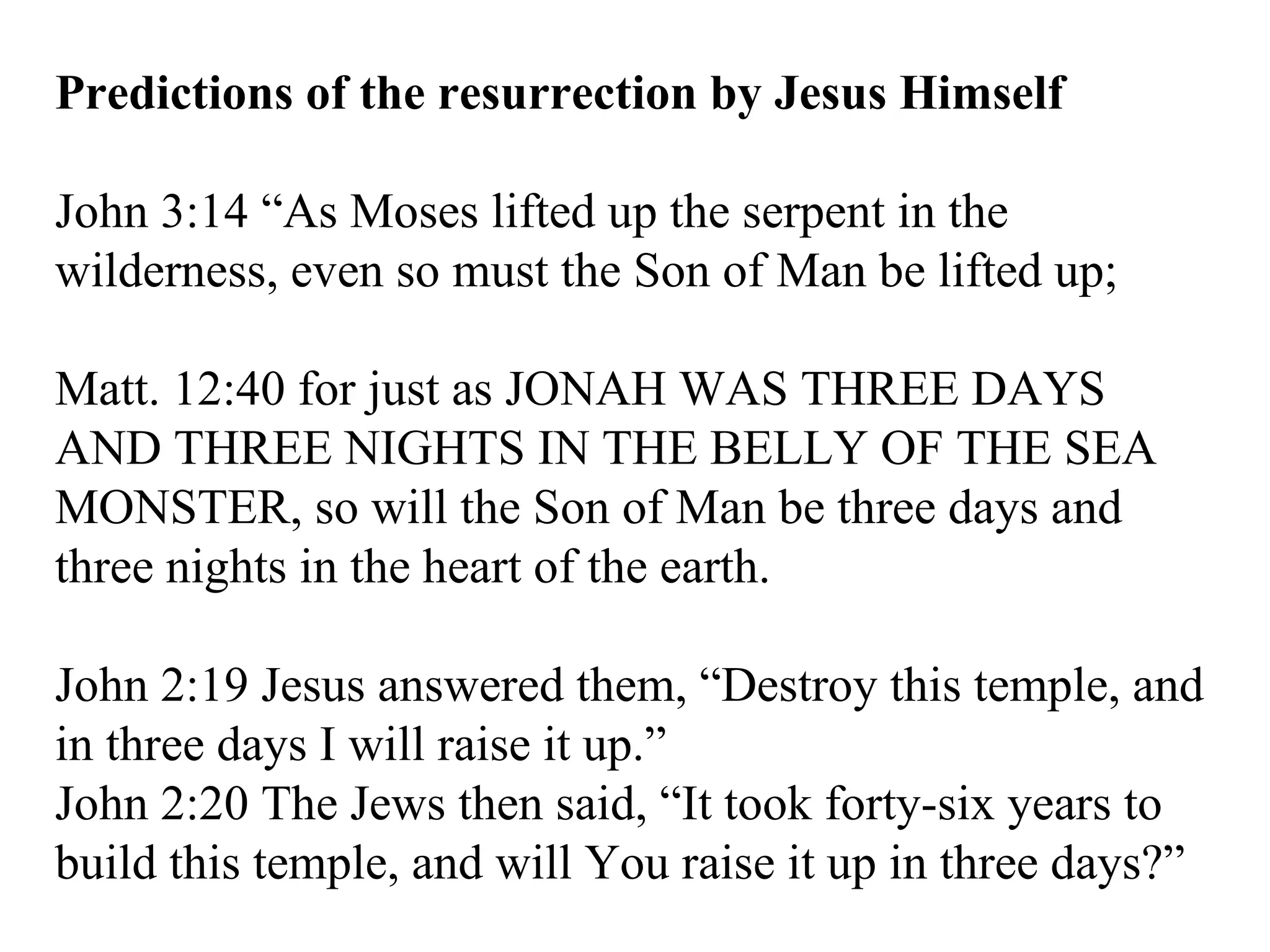 Predictions of the resurrection by Jesus Himself John 3:14 “As Moses lifted up the serpent in the wilderness, even so must the Son of Man be lifted up;  Matt. 12:40 for just as JONAH WAS THREE DAYS AND THREE NIGHTS IN THE BELLY OF THE SEA MONSTER, so will the Son of Man be three days and three nights in the heart of the earth.  John 2:19 Jesus answered them, “Destroy this temple, and in three days I will raise it up.”  John 2:20 The Jews then said, “It took forty-six years to build this temple, and will You raise it up in three days?”  
