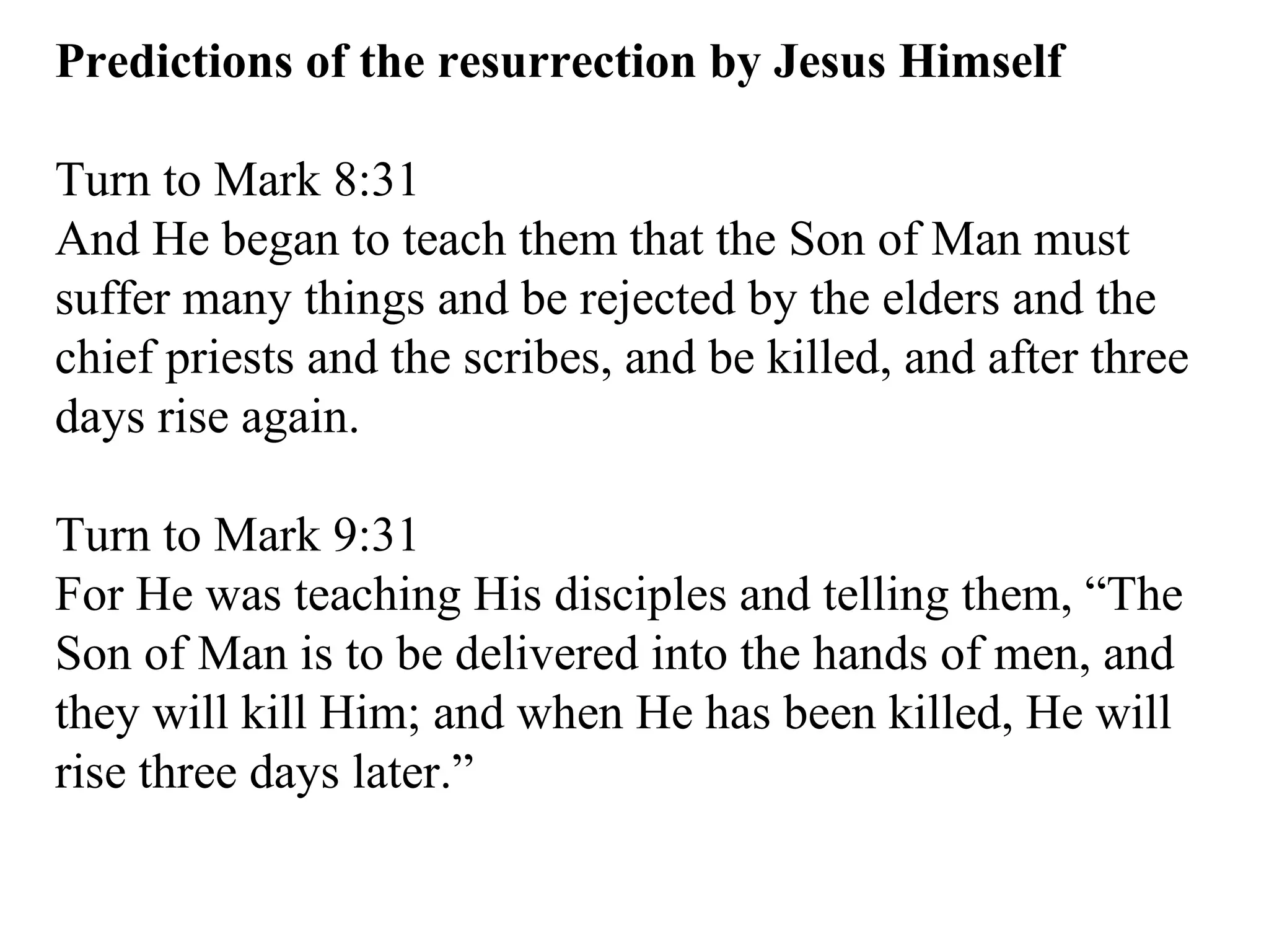 Predictions of the resurrection by Jesus Himself Turn to Mark 8:31  And He began to teach them that the Son of Man must suffer many things and be rejected by the elders and the chief priests and the scribes, and be killed, and after three days rise again.  Turn to Mark 9:31  For He was teaching His disciples and telling them, “The Son of Man is to be delivered into the hands of men, and they will kill Him; and when He has been killed, He will rise three days later.”  