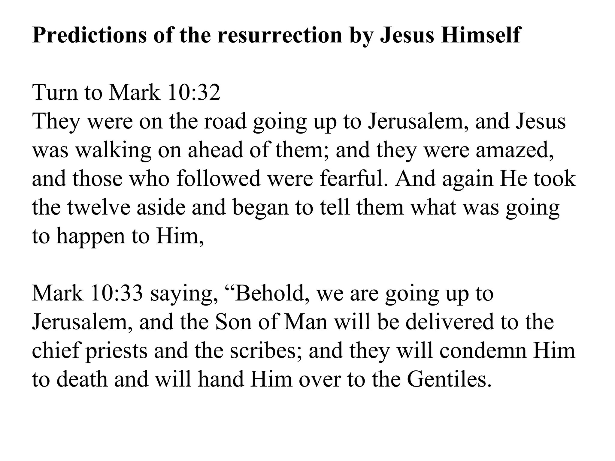 Predictions of the resurrection by Jesus Himself Turn to Mark 10:32  They were on the road going up to Jerusalem, and Jesus was walking on ahead of them; and they were amazed, and those who followed were fearful. And again He took the twelve aside and began to tell them what was going to happen to Him,  Mark 10:33 saying, “Behold, we are going up to Jerusalem, and the Son of Man will be delivered to the chief priests and the scribes; and they will condemn Him to death and will hand Him over to the Gentiles.  