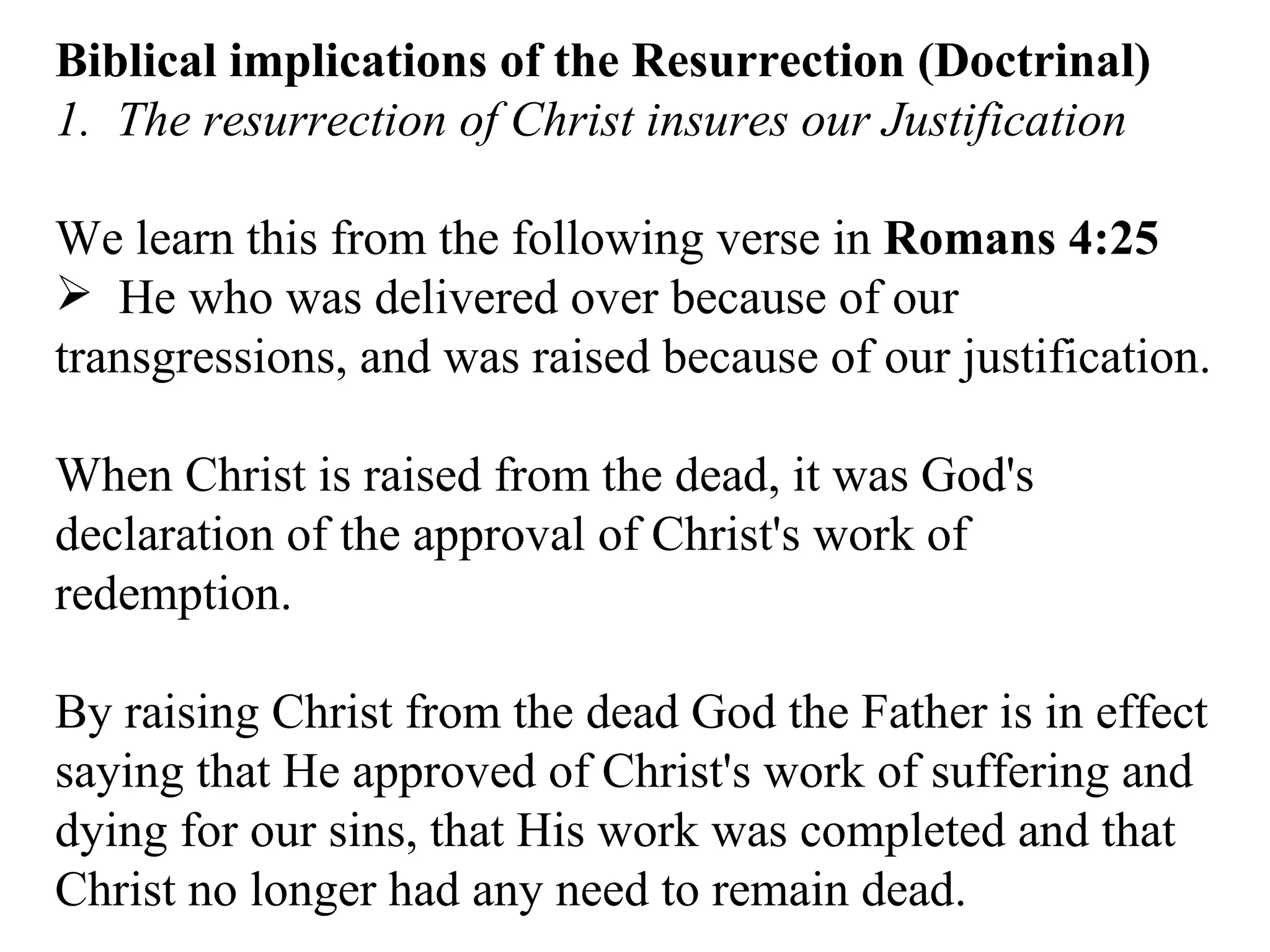 Biblical implications of the Resurrection (Doctrinal) 1.  The resurrection of Christ insures our Justification We learn this from the following verse in  Romans 4:25   He who was delivered over because of our transgressions, and was raised because of our justification.  When Christ is raised from the dead, it was God's declaration of the approval of Christ's work of redemption.  By raising Christ from the dead God the Father is in effect saying that He approved of Christ's work of suffering and dying for our sins, that His work was completed and that Christ no longer had any need to remain dead.  