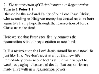 2.  The resurrection of Christ insures our Regeneration Turn to  1 Peter 1:3   Blessed be the God and Father of our Lord Jesus Christ, who according to His great mercy has caused us to be born again to a living hope through the resurrection of Jesus Christ from the dead,  Here we see that Peter specifically connects the resurrection with our regeneration or new birth. In His resurrection the Lord Jesus earned for us a new life just like His.  We don't receive all of that new life immediately because our bodies still remain subject to weakness, aging, disease and death.  But our spirits are made alive with new resurrection power.  
