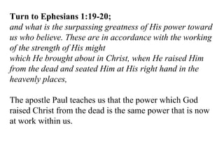Turn to Ephesians 1:19-20; and what is the surpassing greatness of His power toward us who believe. These are in accordance with the working of the strength of His might which He brought about in Christ, when He raised Him from the dead and seated Him at His right hand in the heavenly places,  The apostle Paul teaches us that the power which God raised Christ from the dead is the same power that is now at work within us. 