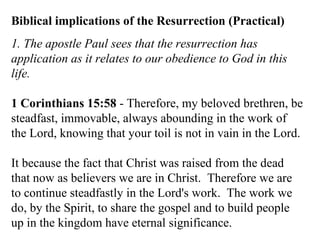 Biblical implications of the Resurrection (Practical) 1. The apostle Paul sees that the resurrection has application as it relates to our obedience to God in this life. 1 Corinthians 15:58  - Therefore, my beloved brethren, be steadfast, immovable, always abounding in the work of the Lord, knowing that your toil is not in vain in the Lord.  It because the fact that Christ was raised from the dead that now as believers we are in Christ.  Therefore we are to continue steadfastly in the Lord's work.  The work we do, by the Spirit, to share the gospel and to build people up in the kingdom have eternal significance.  