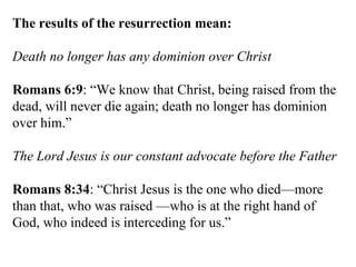 The results of the resurrection mean: Death no longer has any dominion over Christ Romans 6:9 : “We know that Christ, being raised from the dead, will never die again; death no longer has dominion over him.” The Lord Jesus is our constant advocate before the Father Romans 8:34 : “Christ Jesus is the one who died—more than that, who was raised —who is at the right hand of God, who indeed is interceding for us.” 